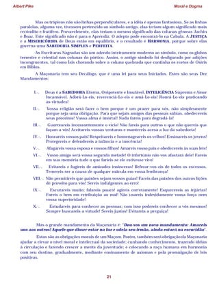 Albert Pike Moral e Dogma
21
Mas os trópicos não são linhas perpendiculares, e a idéia é apenas fantasiosa. Se as linhas
paralelas, alguma vez, tivessem pertencido ao símbolo antigo, elas teriam algum significado mais
recôndito e frutífero. Provavelmente, elas teriam o mesmo significado das colunas gêmeas Jachin
e Boaz. Este significado não é para o Aprendiz. O adepto pode encontrá-lo na Cabala. A JUSTIÇA
e a MISERICÓRDIA de Deus estão em equilíbrio, e o resultado é HARMONIA, porque sobre elas
governa uma SABEDORIA SIMPLES e PERFEITA.
As Escrituras Sagradas são um adendo inteiramente moderno ao símbolo, como os globos
terrestre e celestial nas colunas do pórtico. Assim, o antigo símbolo foi desfigurado por adições
incongruentes, tal como Ísis chorando sobre a coluna quebrada que continha os restos de Osíris
em Biblos.
A Maçonaria tem seu Decálogo, que é uma lei para seus Iniciados. Estes são seus Dez
Mandamentos:
I.·. Deus é a SABEDORIA Eterna, Onipotente e Imutável, INTELIGÊNCIA Suprema e Amor
Incansável. Adorá-Lo-eis, reverenciá-Lo-eis e amá-Lo-eis! Honrá-Lo-eis praticando
as virtudes!
II.·. Vossa religião será fazer o bem porque é um prazer para vós, não simplesmente
porque seja uma obrigação. Para que sejais amigos das pessoas sábias, obedecereis
seus preceitos! Vossa alma é imortal! Nada fareis para degradá-la!
III.·. Guerreareis incessantemente o vício! Não fareis para outros o que não quereis que
façam a vós! Aceitareis vossas venturas e mantereis acesa a luz da sabedoria!
IV.·. Honrareis vossos pais! Respeitareis e homenageareis os velhos! Ensinareis os jovens!
Protegereis e defendereis a infância e a inocência!
V.·. Afagareis vossa esposa e vossos filhos! Amareis vosso país e obedecereis às suas leis!
VI.·. Vosso amigo será vossa segunda metade! O infortúnio não vos afastará dele! Fareis
em sua memória tudo o que faríeis se ele estivesse vivo!
VII.·. Evitareis e fugireis de amizades insinceras! Refrear-vos-eis de todos os excessos.
Temereis ser a causa de qualquer mácula em vossa lembrança!
VIII.·. Não permitireis que paixões sejam vossos guias! Fareis das paixões dos outros lições
de proveito para vós! Sereis indulgentes ao erro!
IX.·. Escutareis muito; falareis pouco! agireis corretamente! Esquecereis as injúrias!
Fareis o bem em retribuição ao mal! Não usareis indevidamente vossa força nem
vossa superioridade!
X.·. Estudareis para conhecer as pessoas; com isso podereis conhecer a vós mesmos!
Sempre buscareis a virtude! Sereis justos! Evitareis a preguiça!
Mas o grande mandamento da Maçonaria é: “Dou-vos um novo mandamento: Amareis
uns aos outros! Aquele que disser estar na luz e odeia seu irmão, ainda estará na escuridão”.
Estas são as obrigações morais de um Maçom. Porém, também será obrigação da Maçonaria
ajudar a elevar o nível moral e intelectual da sociedade; cunhando conhecimento, trazendo idéias
à circulação e fazendo crescer a mente da juventude; e colocando a raça humana em harmonia
com seu destino, gradualmente, mediante ensinamento de axiomas e pela promulgação de leis
positivas.
 