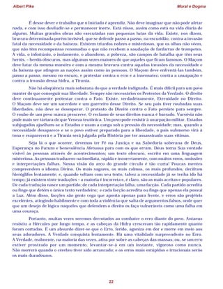 Albert Pike Moral e Dogma
22
É desse dever e trabalho que o Iniciado é aprendiz. Não deve imaginar que não pode afetar
nada, e com isso desiludir-se e permanecer inerte. Está nisso, assim como está na vida diária de
alguém. Muitas grandes obras são executadas nas pequenas lutas da vida. Existe, nos dizem,
bravura determinada porém invisível, que se defende passo a passo, na escuridão, contra a invasão
fatal da necessidade e da baixeza. Existem triunfos nobres e misteriosos, que os olhos não vêem,
que não têm recompensas renomadas e que não recebem a saudação de fanfarras de trompetes.
A vida, o infortúnio, o isolamento, o abandono, a pobreza, são campos de batalha que têm seus
heróis, – heróis obscuros, mas algumas vezes maiores do que aqueles que ficam famosos. O Maçom
deve lutar da mesma maneira e com a mesma bravura contra aquelas invasões da necessidade e
da baixeza que atingem as nações assim como às pessoas. O Maçom deve enfrentá-las também,
passo a passo, mesmo no escuro, e protestar contra o erro e a insensatez; contra a usurpação e
contra a invasão dessa hidra, a Tirania.
Não há eloqüência mais soberana do que a verdade indignada. É mais difícil para um povo
manter do que conseguir sua liberdade. Sempre são necessários os Protestos da Verdade. O direito
deve continuamente protestar contra o Fato. Existe, verdadeiramente, Eternidade no Direito.
O Maçom deve ser um sacerdote e um guerreiro desse Direito. Se seu país tiver roubadas suas
liberdades, não deve se desesperar. O protesto do Direito contra o Fato persiste para sempre.
O roubo de um povo nunca prescreve. O reclamo de seus direitos nunca é barrado. Varsóvia não
pode mais ser tártara do que Veneza teutônica. Um povo pode resistir à usurpação militar, Estados
subjugados ajoelham-se a Estados e usam a canga sob a pressão da necessidade; mas, quando a
necessidade desaparece e se o povo estiver preparado para a liberdade, o país submerso virá à
tona e reaparecerá e a Tirania será julgada pela História por ter assassinado suas vítimas.
Seja lá o que ocorrer, devemos ter Fé na Justiça e na Sabedoria soberana de Deus,
Esperança no Futuro e benevolência Afetuosa para com os que erram. Deus torna Sua vontade
visível às pessoas através de acontecimentos; um texto obscuro, escrito em uma linguagem
misteriosa. As pessoas traduzem-na imediata, rápida e incorretamente, com muitos erros, omissões
e interpretações falhas. Nossa visão do arco do grande círculo é tão curta! Poucas mentes
compreendem o idioma Divino. Os mais sagazes, os mais calmos, os mais profundos, decifram
hieróglifos lentamente; e, quando voltam com seu texto, talvez a necessidade já se tenha ido há
tempo; já existem vinte traduções – a maioria é incorreta e, é claro, são as mais aceitas e populares.
De cada tradução nasce um partido; de cada interpretação falha, uma facção. Cada partido acredita
ou finge que detém o único texto verdadeiro; e cada facção acredita ou finge que apenas ela possui
a Luz. Além disso, facções são gente cega que aponta apenas para frente, e erros são projéteis
excelentes, atingindo habilmente e com toda a violência que salta de argumentos falsos, onde quer
que um desejo de lógica naqueles que defendem o direito os faça vulneráveis como uma falha em
uma couraça.
Portanto, muitas vezes seremos derrotados ao combater o erro diante do povo. Antaeus
resistiu a Hércules por longo tempo, e as cabeças da Hidra cresceram tão rapidamente quanto
foram cortadas. É um absurdo dizer-se que o Erro, ferido, agoniza em dor e morre em meio aos
seus adoradores. A Verdade conquista lentamente. Há uma vitalidade surpreendente no Erro.
A Verdade, realmente, na maioria das vezes, atira por sobre as cabeças das massas; ou, se um erro
estiver prostrado por um momento, levantar-se-á em um instante, vigoroso como nunca.
Não morrerá quando o cérebro tiver sido arrancado; e os erros mais estúpidos e irracionais serão
os mais duradouros.
 