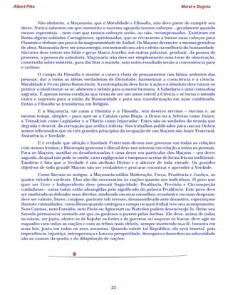 Albert Pike Moral e Dogma
23
Não obstante, a Maçonaria, que é Moralidade e Filosofia, não deve parar de cumprir seu
dever. Nunca sabemos em que momento o sucesso aguarda nossos esforços – geralmente quando
menos esperamos – nem com que nossos esforços serão, ou não, recompensados. Existiram em
Roma alguns soldados Cartagineses, aprisionados, que se recusaram a baixar suas cabeças para
Flamínio e tinham um pouco da magnanimidade de Aníbal. Os Maçons devem ter a mesma grandeza
de alma. Maçonaria deve ser uma energia, encontrando seu alvo e efeito na melhoria da humanidade.
Sócrates deve entrar em Adão e gerar Marco Aurélio; em outras palavras, produzir, da pessoa de
prazeres, a pessoa de sabedoria. Maçonaria não deve ser simplesmente uma torre de observação,
construída sobre mistério, para daí fitar o mundo, sem outro resultado senão a conveniência para
o curioso.
O campo da Filosofia é manter a caneca cheia de pensamentos nos lábios sedentos das
pessoas; dar a todos as idéias verdadeiras de Divindade; harmonizar a consciência e a ciência.
Moralidade é Fé em plena florescência. A contemplação deve levar à ação e o absoluto deve tornar-se
prático; o ideal tornar-se ar, alimento e bebida para a mente humana. A Sabedoria é uma comunhão
sagrada. É apenas nessa condição que cessa de ser um amor estéril à Ciência e se torna o método
único e supremo para a união da Humanidade e para sua transformação em ação combinada.
Então a Filosofia se transforma em Religião.
E a Maçonaria, tal como a História e a Filosofia, tem deveres eternos – eternos e, ao
mesmo tempo, simples – para opor-se a Caiafas como Bispo, a Draco ou a Jeferias como Juízes,
a Trimalcion como Legislador e a Tibério como Imperador. Estes são os símbolos da tirania que
degrada e destrói, da corrupção que avilta e infesta. Nos trabalhos publicados para uso na Ordem
somos informados que os três grandes princípios da ocupação de um Maçom são Amor Fraternal,
Assistência e Verdade.
E é verdade que afeição e bondade Fraternais devem nos governar em todas as relações
com nossos irmãos; e filantropia generosa e liberal deve nos orientar em relação a todas as pessoas.
Para os Maçons, auxiliar os desafortunados é uma dever em particular dos Maçons – um dever
sagrado, do qual não pode se omitir, nem negligenciar e tampouco aceitar de forma fria ou ineficiente.
Também é fato que a Verdade é um atributo Divino e o alicerce de toda virtude. Os grandes
objetivos de todo grande Maçom são ser verdadeiro e procurar encontrar e aprender a Verdade.
Como fizeram os antigos, a Maçonaria utiliza Moderação, Força, Prudência e Justiça, as
quatro virtudes cardeais. Elas são tão necessárias às nações quanto aos indivíduos. O povo que
quer ser Livre e Independente deve possuir Sagacidade, Prudência, Previsão e Circunspeção
cuidadosas – estas todas estão abrangidas pelo significado da palavra Prudência. Este povo deve
ser moderado ao defender seus direitos, moderado em seus conselhos, econômico em suas despesas;
deve ser valente, bravo, corajoso, paciente sob reveses, desassombrado ante desastres, esperançoso
durante calamidades, como Roma quando entregou o campo no qual Aníbal teve seu acampamento.
Nem Cannae, nem Farsália, nem Pávia ou Agincourt ou Waterloo podem desencorajá-lo. Deixe seu
Senado permanecer sentado até que os gauleses o puxem pelas barbas. Ele deve, acima de todas
as coisas, ser justo, abster-se de bajular os fortes e de guerrear ou saquear os fracos; deve agir no
esquadro com todas as nações e com as tribos mais débeis, sempre mantendo sua fé, honesta em
suas leis, justa em todos os seus assuntos. Quando existir tal República, ela será imortal, pois
imprudência, injustiça, intemperança e luxo na prosperidade, desespero e desordem na adversidade
são as causas da queda e da dilapidação de nações.
 
