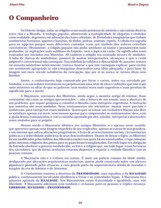 Albert Pike Moral e Dogma
24
O Companheiro
No Oriente Antigo, todas as religiões eram muito próximas do mistério e não existia divórcio
entre elas e a filosofia. A teologia popular, absorvendo a multiplicidade de alegorias e símbolos
como realidade, degenerou em adoração das luzes celestiais, de Divindades imaginárias que tinham
sentimentos humanos, apetites e luxúrias, de ídolos, pedras, animais, répteis. A cebola era sagrada
para os egípcios porque suas diferentes camadas eram um símbolo das esferas celestiais
concêntricas. Obviamente, a religião popular não podia satisfazer as ânsias e pensamentos mais
profundos, as aspirações mais sublimes do Espírito, nem a lógica da razão. Os significados eram
ensinados aos iniciados nos Mistérios. Ali também a religião era ensinada através de símbolos.
A falta de clareza do simbolismo, passível de muitas interpretações, alcançava o que o credo
palpável e convencional não conseguia. Sua indefinição validava a obscuridade do assunto; tratava
tal assunto misterioso misticamente; tentava ilustrar o que não conseguia explicar; para excitar
um sentimento apropriado se não conseguisse desenvolver uma idéia adequada; e para fazer da
imagem um mero veículo subalterno da concepção, que por si só nunca se tornou óbvia nem
familiar.
Assim, o conhecimento hoje comunicado por livros e cartas, antes era veiculado por
símbolos; e os sacerdotes inventavam ou perpetuavam uma série de ritos e exibições que não eram
mais atraentes ao olhar do que as palavras, mas muitas vezes mais sugestivos e mais prenhas de
significado para a mente.
A Maçonaria, sucessora dos Mistérios, ainda segue a maneira antiga de ensinar. Suas
cerimônias são como as antigas apresentações, – não a leitura de um ensaio, mas a abertura de
um problema, que requer pesquisa e constitui a filosofia como intérprete engenhosa. A instrução
que ministra são seus símbolos. Seus ensinamentos são iniciativas, muitas vezes parciais e
unilaterais, para interpretar esses símbolos. Quem quer se tornar um verdadeiro Maçom não deve
se satisfazer apenas em ouvir, nem mesmo apenas para compreender os ensinamentos; deve, com
a ajuda desses ensinamentos, e com o caminho apontado por eles, estudar, interpretar e desenvolver
esses símbolos para si próprio.
Mesmo sendo a Maçonaria idêntica aos antigos Mistérios, o é apenas neste sentido:
que apresenta apenas uma imagem imperfeita de seu resplendor, apenas as ruínas de sua grandeza,
e um sistema que sofreu alterações progressivas, o fruto de acontecimentos sociais, circunstâncias
políticas e a imbecilidade ambiciosa de seus desenvolvedores. Depois de deixar o Egito, os Mistérios
foram modificados pelos hábitos das diferentes nações nas quais foram introduzidos, e especialmente
pelos sistemas religiosos dos países para os quais foram transplantados. Em todo lugar era obrigação
do Iniciado obedecer o governo estabelecido, as leis e a religião que, em todo lugar, eram heranças
dos sacerdotes, que de forma nenhuma estavam dispostos a repartir a verdade filosófica com as
pessoas comuns.
A Maçonaria não é o Coliseu em ruínas. É mais um palácio romano da idade média,
desfigurada por alterações arquitetônicas modernas, porém ainda construída sobre um alicerce
gigantesco plantado pelos etruscos, e com grande parte da superestrutura obtida de moradas e
templos da era de Adriano e de Antonino.
O Cristianismo ensinou a doutrina da FRATERNIDADE, mas repudiou a da IGUALDADE
política, continuamente inculcando obediência a César e às autoridades legais. A Maçonaria foi o
primeiro apóstolo da IGUALDADE. Nos Monastérios existe fraternidade e igualdade, mas não
liberdade. A Maçonaria adicionou esta também e reclamou para as pessoas a tríplice herança:
LIBERDADE, IGUALDADE e FRATERNIDADE.
 