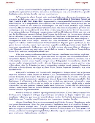 Albert Pike Moral e Dogma
25
Foi apenas o desenvolvimento do propósito original dos Mistérios, que foi ensinar as pessoas
a conhecer e a praticar seus deveres, para com si mesmas e para com seus semelhantes, a grande
finalidade prática de toda filosofia e de todo conhecimento.
As Verdades são a fonte de onde todas as obrigações jorram; e faz menos de cem anos que
uma nova Verdade começou a ser vista claramente: que O INDIVÍDUO É SOBERANO SOBRE AS
INSTITUIÇÕES, E NÃO ELAS SOBRE ELE. As pessoas têm uma superioridade natural sobre todas
as instituições. Estas são para elas, de acordo com o seu desenvolvimento; não as pessoas para as
instituições. Parece ser uma afirmação muito simples, com a qual todos, em todo o lugar, devem
concordar. Mas um dia foi uma Verdade totalmente nova, não revelada enquanto os governos não
existiram por pelo menos cinco mil anos. Uma vez revelada, impôs novos deveres às pessoas.
O ser humano tinha este débito para consigo mesmo: ser livre. Ele tinha com débito para com seu
país dar-lhe liberdade ou mantê-lo livre. Esta Verdade fez da Tirania e da Usurpação os inimigos
da Raça Humana. Colocou numa ampla ilegalidade dos Déspotas e os Despotismos, temporais e
espirituais. A esfera do Dever alargou-se imensamente. O Patriotismo passou a ter, em conseqüência,
um significado novo e mais amplo. Governo Livre, Livre Pensamento, Livre Consciência, Livre
Expressão! Tudo isto se transformou em direitos inalienáveis daqueles que os perderam, ou dos
que os tiveram roubados, ou dos cujos ancestrais os perderam; todos passaram a ter o direito de
os retomar sumariamente. Infelizmente, como Verdades sempre são pervertidas em falsidades,
e são falsidades quando mal soletradas, esta Verdade se tornou o Evangelho da Anarquia logo
depois de ter sido proclamada pela primeira vez.
A Maçonaria compreendeu muito cedo esta Verdade e reconheceu seus deveres ampliados.
Então, seus símbolos passaram a ter significados mais abrangentes e recebeu símbolos novos e
apropriados. Ajudou a criar a Revolução Francesa, morreu com os Girondistas, renasceu com a
restauração da ordem e apoiou Napoleão porque, apesar de Imperador, ele reconheceu o direito do
povo de escolher seus governantes e esteve à frente de uma nação que se recusava a receber seus
velhos reis de volta. Ele defendeu com sabre, mosquetão e canhão a grande causa do Povo contra
a Realeza, o direito do povo francês de até fazer de um General Corso seu Imperador, se o povo
assim quisesse.
A Maçonaria sentiu que esta Verdade tinha a Onipotência de Deus ao seu lado, e que nem
Papa nem Potentado seriam capazes de dominá-la. Era uma verdade que caiu dentro do grande
tesouro do mundo, fazendo parte da herança que cada geração recebe, faz crescer e preserva, um
legado necessário à humanidade: a propriedade pessoal das pessoas, herança natural até o fim
dos tempos. E a Maçonaria cedo reconheceu como verdade que apresentar e desenvolver uma
verdade, ou qualquer excelência que se receba ou se desenvolva, é fazer ainda maior a glória
espiritual da raça; que qualquer coisa que auxilie a marcha de uma Verdade e faça do pensamento
um fato, escreve com a mesma pena de Moisés e Daquele que morreu na cruz; e tem afinidade
intelectual com a Própria Divindade.
A melhor dádiva que podemos legar às pessoas é humanismo. É o que a Maçonaria recebeu
de Deus como obrigação de entregar às pessoas: não sectarismo ou dogma religioso; não uma
moralidade rudimentar que possa ser encontrada nos escritos de Confúcio, Zoroastro, Sêneca e
dos Rabinos, nos Provérbios e em Eclesiastes; mas humanismo, ciência e filosofia.
Não que Filosofia ou Ciência estejam em oposição à Religião. Porque a Filosofia nada mais
é do que conhecimento de Deus e da Alma, que deriva da observação da ação manifesta de Deus e
da Alma e de uma analogia sábia. É o guia intelectual que o sentimento religioso necessita.
A filosofia religiosa verdadeira de um ser imperfeito não é um sistema de credo, mas, como SÓCRATES
pensou, uma busca ou uma aproximação infinitas. Filosofia é aquele progresso intelectual e moral
que o sentimento religioso inspira e enobrece.
 