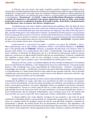 Albert Pike Moral e Dogma
26
A Ciência, por seu turno, não pôde caminhar sozinha enquanto a religião esteve
estacionária. Consiste daquelas inferências maduras da experiência que todas as outras experiências
confirmam. Compreende e une tudo o que era realmente valioso em ambos os velhos esquemas de
meditação, uma heróica, ou o sistema de ação e esforço, e a teoria mística de comunhão espiritual
e contemplativa. “Escutem-me”, diz GALEN, “como à voz do Hierofante Eleusiano e creiam que
o estudo da Natureza é um mistério não menos importante do que os deles, nem menos
preparado a mostrar a sabedoria do poder do Grande Criador. Suas lições e demonstrações
eram obscuras, mas as nossas são claras e inequívocas”.
Acreditamos que este seja o melhor conhecimento que podemos obter da Alma de outra
pessoa, e que é transmitido por seus atos e pela sua conduta ao longo de sua vida. Evidência no
sentido oposto, transmitida pelo que uma outra pessoa nos diga que esta Alma tenha dito para a
dele, pesaria muito pouco em comparação à anterior. As primeiras Escrituras para a raça humana
foram escritas por Deus na Terra e nos Céus. A leitura dessas Escrituras é a Ciência. A familiaridade
com a grama e com as árvores, os insetos e os protozoários, nos provê ensinamentos mais profundos
de amor e fé do que poderíamos absorver dos escritos de FENELON e AGOSTINHO. A grande Bíblia
de Deus está sempre aberta ante a humanidade.
Conhecimento é conversível em poder e axiomas em regras de utilidade e dever.
Mas conhecimento, em si, não é Poder. Sabedoria é Poder; e seu Primeiro Ministro é a JUSTIÇA,
que é a lei aperfeiçoada da VERDADE. Portanto, o propósito da Educação e da Ciência é fazer as
pessoas mais sábias. Se o conhecimento não o fizer, é desperdiçado, como água derramada na
areia. Conhecer as fórmulas da Maçonaria, por si, é de tão pouca valia quanto conhecer muitas
palavras e sentenças em algum dialeto bárbaro africano ou australasiano. Conhecer o significado
dos símbolos é quase nada, a não ser que contribua à nossa sabedoria e também à nossa
benevolência, que é para a justiça o que é um hemisfério do cérebro para o outro.
Não perca de vista, então, o verdadeiro objetivo de seus estudos na Maçonaria. É contribuir
para seu patrimônio de sabedoria, e não simplesmente para seu conhecimento. Uma pessoa pode
passar a vida estudando uma única especialidade de conhecimento, – botânica, concologia ou
entomologia, por exemplo, – entulhando a memória com nomes derivados do grego, classificando-os
e reclassificando-os; e ainda assim não ficar mais sábia do que quando começou. São as grandes
verdades que mais preocupam as pessoas, assim como os seus direitos, interesses e deveres, que
a Maçonaria procura ensinar aos seus Iniciados.
Quanto mais sábia uma pessoa se torna, menos estará inclinada a se submeter mansamente
à imposição de grilhões ou canga, seja sobre sua consciência ou sobre sua pessoa. Isto porque,
com o crescer da sabedoria, ela não só conhecerá melhor seus direitos, mas também os valorizará
mais, e estará mais consciente e seu valor e dignidade. Então, seu orgulho a incentivará a assegurar
sua independência. Tornar-se-á mais capaz de fazê-lo; e mais capaz de ajudar os outros e a seu
país quando eles ou ele arriscarem tudo, até suas existências, na mesma reivindicação. Porém, o
mero conhecimento não faz ninguém independente, nem o prepara para sê-lo. Na maioria das
vezes faz dele um escravo mais útil. Para o ignorante e bruto, a Liberdade é uma calamidade.
A ciência política tem como objetivo averiguar de que maneira e por meio de quais
instituições a liberdade política e pessoal pode ser assegurada e perpetuada: não a permissão de
votar ou o simples direito de qualquer pessoa de fazê-lo, mas liberdade completa e absoluta de
pensamento e opinião, da mesma forma livre do despotismo do monarca, dos agitadores e do
prelado; liberdade de ação dentro dos limites da lei geral aprovada para todos; as Cortes de Justiça
com Juízes e júris imparciais, abertas igualmente para todos; fraqueza e pobreza tão poderosos
 