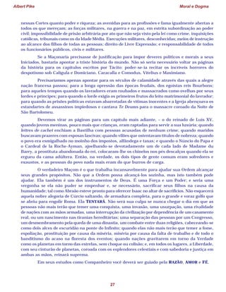Albert Pike Moral e Dogma
27
nessas Cortes quanto poder e riqueza; as avenidas para as profissões e fama igualmente abertas a
todos os que mereçam; as forças militares, na guerra e na paz, em estrita subordinação ao poder
civil; impossibilidade de prisão arbitrária por ato que não seja visto pela lei como crime, inquisições
católicas, tribunais como os da Idade Média. Execuções militares, desconhecidas; meios de instrução
ao alcance dos filhos de todas as pessoas; direito de Livre Expressão; e responsabilidade de todos
os funcionários públicos, civis e militares.
Se a Maçonaria precisasse de justificação para impor deveres políticos e morais a seus
Iniciados, bastaria apontar a triste história do mundo. Não só seria necessário voltar as páginas
da história para os capítulos escritos por Tácito: poder-se-ia recitar os incríveis horrores do
despotismo sob Calígula e Domiciano, Caracalla e Comodus, Vitelius e Maximiano.
Precisaríamos apenas apontar para os séculos de calamidade através das quais a alegre
nação francesa passou; para a longa opressão das épocas feudais, dos egoístas reis Bourbons;
para aqueles tempos quando os lavradores eram roubados e massacrados como ovelhas por seus
lordes e príncipes; para quando o lorde exigia os primeiros frutos do leito matrimonial do lavrador;
para quando as prisões políticas estavam abarrotadas de vítimas inocentes e a Igreja abençoava os
estandartes de assassinos impiedosos e cantava Te Deums para o massacre coroado da Noite de
São Bartolomeu.
Devemos virar as páginas para um capítulo mais adiante, – o do reinado de Luís XV,
quando jovens meninas, pouco mais que crianças, eram raptadas para servir a sua luxúria; quando
lettres de cachet enchiam a Bastilha com pessoas acusadas de nenhum crime; quando maridos
buscavam prazeres com esposas lascivas; quando vilões que ostentavam títulos de nobreza; quando
o povo era esmigalhado no moinho dos impostos, alfândega e taxas; e quando o Núncio do Papa e
o Cardeal de la Roche-Ayman, ajoelhando-se devotadamente um de cada lado de Madame du
Barry, a prostituta abandonada do rei, colocaram-lhe os chinelos nos pés descalços quando ela se
ergueu da cama adúltera. Então, na verdade, os dois tipos de gente comum eram sofredores e
exaustos, e as pessoas do povo nada mais eram do que burros de carga.
O verdadeiro Maçom é o que trabalha incansavelmente para ajudar sua Ordem alcançar
seus grandes propósitos. Não que a Ordem possa alcançá-los sozinha, mas isto também pode
ajudar. Ela também é um dos instrumentos de Deus. É uma Força e um Poder; e seria uma
vergonha se ela não puder se empenhar e, se necessário, sacrificar seus filhos na causa da
humanidade; tal como Abraão esteve pronto para oferecer Isaac no altar de sacrifícios. Não esquecerá
aquela nobre alegoria de Cúrcio saltando, de armadura completa, para o grande e voraz golfo que
se abriu para engolir Roma. Ela TENTARÁ. Não será sua culpa se nunca chegar o dia em que as
pessoas não mais terão que temer uma conquista, uma invasão, uma usurpação, uma rivalidade
de nações com as mãos armadas, uma interrupção da civilização por dependência de um casamento
real, ou um nascimento nas tiranias hereditárias; uma separação das pessoas por um Congresso,
um desmembramento pela queda de uma dinastia, um combate entre duas religiões, cabeceando-se
como dois alces de escuridão na ponte do Infinito; quando elas não mais terão que temer a fome,
espoliação, prostituição por causa da miséria, miséria por causa da falta de trabalho e de todo o
banditismo do acaso na floresta dos eventos; quando nações gravitarem em torno da Verdade
como os planetas em torno das estrelas, sem choque ou colisão; e, em todos os lugares, a Liberdade,
com seu cinturão de planetas, coroada com os esplendores celestiais e com sabedoria e justiça em
ambas as mãos, reinará suprema.
Em seus estudos como Companheiro você deverá ser guiado pela RAZÃO, AMOR e FÉ.
 