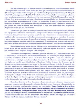 Albert Pike Moral e Dogma
28
Não discutiremos agora as diferenças entre Razão e Fé nem nos empenharemos em definir
a abrangência de cada uma. Mas é necessário dizer que, mesmo nos assuntos mais comuns da
vida, somos governados muito mais pelo que acreditamos do que pelo que sabemos, pela FÉ e pela
ANALOGIA e, em seguida, pela RAZÃO. A “Era da Razão” da Revolução Francesa ensinou, sabemos,
que é uma insensatez entronar a Razão, sozinha, como suprema. A Razão falha quando se trata do
Infinito. Deve haver veneração e crença. Não obstante as calamidades dos virtuosos, as misérias
dos merecedores, a prosperidade de tiranos e o assassinato de mártires, precisamos crer que
existe um Deus sábio, justo, piedoso e amoroso, uma Inteligência e uma Providência, supremas e
que cuidam das coisas e eventos mais minúsculos. A Fé é uma necessidade para as pessoas.
Desgraçado aquele que não crê em nada!
Acreditamos que a alma de outra pessoa tem sua natureza e tem determinadas qualidades,
que seja generosa e honesta, ou mesquinha e enganadora, virtuosa e amigável ou viciosa e mal-
humorada, da qual entrevemos apenas a aparência, um pouco mais de um relance dela, sem na
realidade sabermos seguramente. Confiamos nossa sorte a uma pessoa no outro lado do mundo,
a quem nunca vimos, na crença de que ela seja honesta e confiável. Acreditamos que ocorrem
acontecimentos com a aquiescência de outras pessoas. Acreditamos que uma vontade age sobre
outra, e na verdade acontece uma multiplicidade de fenômenos que a Razão não consegue explicar.
Mas não devemos acreditar no que a Razão negue autoritariamente, no que o senso de
direito recuse, no que seja absurdo ou contraditório, ou no que degrade o caráter da Divindade e
que pudesse fazê-La vingativa, maligna, cruel ou injusta.
A Fé de uma pessoa pertence tanto a ela quanto sua Razão. Sua Liberdade consiste tanto
na liberdade de sua fé quanto na incontrolabilidade de sua vontade pela força. Nenhum dos
Sacerdotes e adivinhos de Roma ou da Grécia teve direito de pedir a Cícero ou a Sócrates que
acreditassem na mitologia absurda do vulgar. Nenhum Imã do Islamismo tem o direito de pedir a
um Pagão que acredite que Gabriel ditou o Alcorão ao Profeta. Nenhum dos Brâmanes que já
viveram, se reunidos em um conclave como os Cardeais, receberiam o direito de compelir um
único ser humano a crer na Cosmogonia Hindu. Nenhuma pessoa ou grupo podem ser infalíveis
nem autorizados a decidir em que outras pessoas devem acreditar como doutrina de fé. A não ser
para aqueles que a receberam em primeira mão, toda religião e a verdade de todos os escritos
inspirados dependem do testemunho humano e evidências internas e devem ser julgadas pela
Razão e pelas analogias sábias da Fé. Cada pessoa deve, necessariamente, ter o direito de julgar a
verdade da religião por si mesmo, porque nenhuma pessoa pode ter nenhum direito mais alto ou
melhor do que outra que tenha informação e inteligência iguais.
Domiciano disse ser o Deus Soberano; e foram encontradas estátuas e imagens suas,
em prata e em ouro, por todo o mundo conhecido. Reivindicou ser visto como o Deus de todas as
pessoas; e, de acordo com Suetônio, começou sua carta assim: “Nosso Senhor e Deus ordena
que isso deve ser feito desta forma; e decretou formalmente que ninguém podia se dirigir a
ele de outra maneira, fosse por escrito ou pela palavra da boca. Palfúrio Sura, o filósofo,
que era seu principal delator, acusando os que se recusavam a reconhecer sua divindade,
acreditasse quanto fosse em tal divindade, não tinha o direito de exigir que um único
Cristão em Roma, ou nas províncias, fizesse o mesmo”.
 