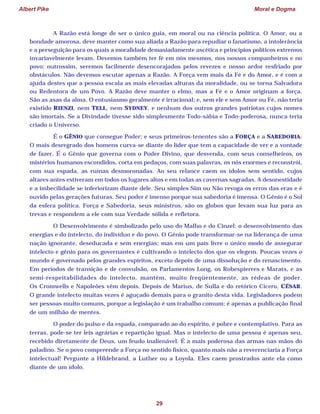 Albert Pike Moral e Dogma
29
A Razão está longe de ser o único guia, em moral ou na ciência política. O Amor, ou a
bondade amorosa, deve manter como sua aliada a Razão para repudiar o fanatismo, a intolerância
e a perseguição para os quais a moralidade demasiadamente ascética e princípios políticos extremos
invariavelmente levam. Devemos também ter fé em nós mesmos, nos nossos companheiros e no
povo; outrossim, seremos facilmente desencorajados pelos revezes e nosso ardor resfriado por
obstáculos. Não devemos escutar apenas a Razão. A Força vem mais da Fé e do Amor, e é com a
ajuda destes que a pessoa escala as mais elevadas alturas da moralidade, ou se torna Salvadora
ou Redentora de um Povo. A Razão deve manter o elmo, mas a Fé e o Amor originam a força.
São as asas da alma. O entusiasmo geralmente é irracional; e, sem ele e sem Amor ou Fé, não teria
existido RIENZI, nem TELL, nem SYDNEY, e nenhum dos outros grandes patriotas cujos nomes
são imortais. Se a Divindade tivesse sido simplesmente Todo-sábia e Todo-poderosa, nunca teria
criado o Universo.
É o GÊNIO que consegue Poder; e seus primeiros-tenentes são a FORÇA e a SABEDORIA.
O mais desregrado dos homens curva-se diante do líder que tem a capacidade de ver e a vontade
de fazer. É o Gênio que governa com o Poder Divino, que desvenda, com seus conselheiros, os
mistérios humanos escondidos, corta em pedaços, com suas palavras, os nós enormes e reconstrói,
com sua espada, as ruínas desmoronadas. Ao seu relance caem os ídolos sem sentido, cujos
altares antes estiveram em todos os lugares altos e em todas as cavernas sagradas. A desonestidade
e a imbecilidade se inferiorizam diante dele. Seu simples Sim ou Não revoga os erros das eras e é
ouvido pelas gerações futuras. Seu poder é imenso porque sua sabedoria é imensa. O Gênio é o Sol
da esfera política. Força e Sabedoria, seus ministros, são os globos que levam sua luz para as
trevas e respondem a ele com sua Verdade sólida e refletora.
O Desenvolvimento é simbolizado pelo uso do Malho e do Cinzel: o desenvolvimento das
energias e do intelecto, do indivíduo e do povo. O Gênio pode transformar-se na liderança de uma
nação ignorante, deseducada e sem energias; mas em um país livre o único modo de assegurar
intelecto e gênio para os governantes é cultivando o intelecto dos que os elegem. Poucas vezes o
mundo é governado pelos grandes espíritos, exceto depois de uma dissolução e do renascimento.
Em períodos de transição e de convulsão, os Parlamentos Long, os Robespierres e Marats, e as
semi-respeitabilidades do intelecto, mantém, muito freqüentemente, as rédeas de poder.
Os Cromwells e Napoleões vêm depois. Depois de Marius, de Sulla e do retórico Cícero, CÉSAR.
O grande intelecto muitas vezes é aguçado demais para o granito desta vida. Legisladores podem
ser pessoas muito comuns, porque a legislação é um trabalho comum; é apenas a publicação final
de um milhão de mentes.
O poder do pulso e da espada, comparado ao do espírito, é pobre e contemplativo. Para as
terras, pode-se ter leis agrárias e repartição igual. Mas o intelecto de uma pessoa é apenas seu,
recebido diretamente de Deus, um feudo inalienável. É a mais poderosa das armas nas mãos do
paladino. Se o povo compreende a Força no sentido físico, quanto mais não a reverenciaria a Força
intelectual! Pergunte a Hildebrand, a Luther ou a Loyola. Eles caem prostrados ante ela como
diante de um ídolo.
 