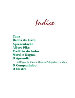 Albert Pike Moral e Dogma
3
Indice
Capa
Dados do LivroIndice
Apresentação
Albert Pike
Prefácio do Autor
Moral e Dogma
O Aprendiz
A Régua de Vinte e Quatro Polegadas e o Maço
O Companheiro
O Mestre
 