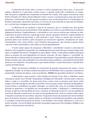 Albert Pike Moral e Dogma
30
A soberania da mente sobre a mente é a única conquista que vale a pena. A outra fere
ambas e dissolve-se a uma brisa; rústica como é, a grande corda cede e finalmente se rompe.
Mas isto parece insignificante comparado ao domínio do Criador. Não requer uma pessoa como
Pedro o Eremita. Se o fluxo não for brilhante e forte, varrerá o coração do povo como uma maré de
primavera. A fascinação está não apenas na palavra, mas no ato intelectual. É a homenagem ao
Invisível. Este poder, amarrado com Amor, é a corrente de ouro colocada na nascente da Verdade,
ou a corrente que amalgama as classes da humanidade.
A influência do ser humano é uma lei da natureza, por se constituir em uma grande
propriedade, seja de terra ou do intelecto. Pode significar escravatura, uma deferência ao eminente
julgamento humano. Espiritualmente, a sociedade se une como as esferas que volteiam no alto.
O país livre no qual o intelecto e o gênio governam, durará. Quando o intelecto e o gênio obedecem
e as outras influências governam, a vida nacional é curta. Todas as nações que tentaram se
governar pelos seus menores, pelos incapazes ou meramente regulares, terminaram em nada.
Constituições e Leis, sem o Gênio e sem o Intelecto para governar, não evitarão a queda. Nesse
caso elas estão carunchadas e suas vidas se esvaem gradualmente.
O único modo seguro de perpetuar a liberdade é estendendo à nação a concessão do
Intelecto. Isto compelirá ao empenho e ao cuidado generoso por parte dos que ocupam cargos mais
altos e à lealdade honorável e inteligente os mais abaixo. Assim, a vida política pública protegerá
todas as pessoas da auto-degradação em buscas sensuais, de atos vulgares e voracidade vil,
desenvolvendo a ambição nobre de um governo imperial justo. O grande labor no qual a Maçonaria
deseja estender uma mão auxiliadora é na elevação do povo mediante o ensinamento de bondade
amorosa e de sabedoria, com poder para o que ensina melhor; e assim desenvolver o Estado livre
a partir da Pedra Bruta.
Todos nós devemos trabalhar na construção do grande monumento da nação, a Casa
Sagrada do Templo. As virtudes cardeais não podem ser distribuídas entre as pessoas, tornando-as
propriedade exclusiva de alguns, como as profissões. TODOS são aprendizes do Dever e da Honra.
A Maçonaria é uma marcha e uma batalha em direção à Luz. Para o indivíduo, assim
como para a nação, Luz é Virtude, Humanismo, Inteligência e Liberdade. A tirania sobre a alma ou
sobre o corpo é a escuridão. Os povos mais livres, assim como as pessoas mais livres, estão
sempre correndo o perigo de reincidir na servidão. Guerras quase sempre são fatais às Repúblicas.
Criam tiranos e consolidam seu poder. Emergem, na maioria das vezes, de conselhos daninhos.
Quando os pequenos e os ignóbeis são encarregados do poder, a legislação e a administração
tornam-se apenas séries paralelas de erros e asneiras, terminando em guerra e na necessidade de
um tirano. Quando a nação sente seus pés escorregando para trás, como se andasse sobre o gelo,
é chegado o momento de um esforço supremo. Os grandes tiranos do passado são meros modelos
para os do futuro. Pessoas e nações sempre se venderão à escravidão para gratificar suas paixões
e conseguir revanche.O pretexto do tirano, a necessidade, está sempre disponível e, uma vez o
tirano no poder, sua necessidade de garantir sua própria segurança o faz selvagem. Religião é um
poder e o tirano precisa controlá-lo.
 