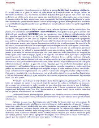 Albert Pike Moral e Dogma
32
E a máxima é tão velha quanto verdadeira: o preço da liberdade é a eterna vigilância.
É curioso observar o pretexto universal pelos quais os tiranos de todos os tempos tomam as
liberdades nacionais. Está escrito nos estatutos de Eduardo II que os juízes e os xerifes não mais
poderiam ser eleitos pelo povo, por causa das manifestações e dissensões que aconteceriam.
O mesmo motivo foi dado muito antes para a supressão da eleição popular dos bispos; e existe
uma testemunha desses tempos falsos e ainda mais antigos, quando Roma perdeu sua liberdade
e seus cidadãos indignados declararam que liberdade tumultuada era melhor do que tranqüilidade
em desgraça.
Com o Compasso e a Régua podemos traçar todas as figuras usadas na matemática dos
planos, que chamamos de GEOMETRIA e TRIGONOMETRIA, duas palavras que, por si apenas, são
deficientes de significado. GEOMETRIA, que na maioria das Lojas é dito ser o significado da letra
G.·., significa medição de terra ou da Terra – ou Agrimensura; e TRIGONOMETRIA, a medição de
triângulos, ou figuras de três lados ou ângulos. Este último o nome é de longe mais apropriado
para a ciência que visa expressar a palavra “Geometria”. Nenhum desses nomes tem um significado
suficientemente amplo, pois, apesar das enormes medições de grandes espaços da superfície da
terra e das costas terrestres que são evitadas por marinheiros por medo de naufrágios e calamidades,
são realizadas através de triangulação; e era pelo mesmo método que os astrônomos franceses
mediram um grau de latitude e assim estabeleceram uma escala de medidas em base imutável;
porém, é por meio do imenso triângulo que tem como base uma linha desenhada na imaginação
entre a posição da terra no espaço, agora, e seu lugar há seis meses atrás, e por ápice um planeta
ou estrela, que foi calculada a distância de Júpiter e Sírius à Terra; e ainda existe um triângulo
ainda maior, sua base se afastando de nós em ambas as direções, para depois do horizonte para a
imensidão, e seu ápice indefinidamente distante, acima de nós, ao qual corresponde um triângulo
infinito semelhante abaixo – o que está acima é igual ao que está em baixo, imensidade igual a
imensidade; – e a Ciência dos Números, à qual Pitágoras deu tamanha importância e cujos mistérios
podem ser encontrados em todo lugar nas religiões antigas, e mais ainda na Cabala e na Bíblia,
não é suficientemente expresso nem pela palavra “Geometria” nem pela palavra “Trigonometria”.
Pois aquela ciência inclui estas, juntamente com a Aritmética, também com a Álgebra, Logaritmos
e Cálculo Diferencial e Integral; e por meio dela são tratados os grandes problemas da Astronomia
ou as Leis dos Astros.
A Virtude é mais do que bravura heróica fazer da coisa pensada uma realidade, apesar de
todos os inimigos de carne e osso ou de espírito, apesar de todas as tentações ou ameaças.
As pessoas são responsáveis pela correção de sua doutrina, mas não pela sua legalidade.
Um entusiasmo devotado é mais fácil do que uma boa ação. O fim do pensamento é ação; o único
propósito da Religião é uma Ética. Em ciência política, a teoria é inútil, exceto se tiver como fim
ser, na prática, transformada em realidade.
Em todos os credos, tanto religiosos, políticos e na alma das pessoas, existem duas regiões,
a Dialética e a Ética; acontece uma perfeita harmonia somente quando as duas estão perfeitamente
misturadas.
Existem pessoas que, dialeticamente, são Cristãs, tal como existe um sem-número de
homens que, dialeticamente, são Maçons, porém eticamente infiéis, pois são eticamente Profanos,
no sentido estrito: crentes intelectuais, mas ateus na pratica; pessoas que escreveriam “Evidências”,
em perfeita sintonia com suas lógicas, mas não são capazes de efetivamente seguir a doutrina
Católica ou Maçônica, devido à força ou fraqueza da carne. Por outro lado, existem muitos céticos
dialéticos, mas eticamente crentes, como existem muitos Maçons que nunca passaram pela
iniciação; e, como a ética é o fim e o propósito da religião, estes crentes éticos são os mais valiosos.
Aquele que faz o certo é melhor do que o que pensa corretamente.
 