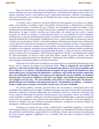 Albert Pike Moral e Dogma
33
Mas você não deve agir com base na hipótese de que todas as pessoas cuja conduta não
estiver alinhada com seus sentimentos são hipócritas. A inexistência de algum vício é mais raro,
porque nenhuma tarefa é mais difícil do que a hipocrisia sistemática. Quando o Demagogo se
torna um Usurpador, não se deduz que ele foi hipócrita todo o tempo. Pessoas de baixo nível não
são bons juízes de outras.
A verdade é que o credo tem, em geral, influência muito pequena na conduta; na religião,
sobre a do indivíduo; na política, sobre a do partido. Genericamente, o Maometano, no Oriente,
é muito mais honesto e confiável do que o Cristão. Um Evangelho de Amor nos lábios é uma
Manifestação de Perseguição no coração. Pessoas que acreditam em maldição eterna e num mar,
literalmente, de fogo e enxofre, incorrem na certeza deles, de acordo com seu credo, à menor
tentação de apetite ou paixão. A predestinação insiste na necessidade de bons trabalhos.
Na Maçonaria, à menor manifestação da paixão, um falará mal do outro pelas costas; e estará tão
longe da realidade da “Fraternidade” da Maçonaria Azul e, sendo atendidas as promessas solenes
contidas no uso da palavra “Irmão”, serão feitos esforços dolorosos para mostrar que a Maçonaria
é uma espécie de abstração que despreza a interferência nos assuntos terrenos. A regra pode ser
entendida como universal: se puder fazer uma escolha, um Maçom dará seu voto e sua influência,
na política e nos negócios, ao profano menos qualificado em vez de a um Maçom melhor qualificado.
A pessoa jurará opor-se a qualquer usurpação ilegal de poder, e então se tornará o instrumento
pronto e ansioso de um usurpador. Outro chamará alguém de “Irmão” e em seguida fará o papel
de Judas Escariotes, ou feri-lo-á como Joab feriu Abner, abaixo da quinta costela, com uma
mentira cuja autoria não poderá ser identificada. A Maçonaria não modifica a natureza humana e
não consegue transformar patifes em homens honestos.
Enquanto você ainda está envolvido na sua preparação e acumulando princípios para uso
futuro, não se esqueça das palavras do Apóstolo Jaime: “Pois se alguém for um ouvinte da
palavra, e não um executor dela, ele será um homem que observa seu rosto no espelho, pois
ele se observa, e se afasta, e imediatamente se esquece de que espécie de homem era; mas
quem olhar para a lei perfeita da liberdade e continuar, não sendo um ouvinte esquecido,
mas um realizador de trabalho, este homem será abençoado em seu trabalho. Se qualquer
homem entre vós parecer religioso e não frear sua língua, mas iludir seu próprio coração,
sua religião será em vão... Fé, sem trabalho, está morta e é uma abstração. Um homem é
justificado por seu trabalho e não apenas por sua fé... Os demônios acreditam, – e tremem...
Como o corpo sem o coração, está morto, assim está a fé sem o trabalho”.
Em ciência política, ademais, governos livres são construídos e constituições livres são
moldadas sobre alguma teoria simples e inteligível. Qualquer que seja a teoria sobre a qual estejam
baseados, nenhuma conclusão sólida pode ser alcançada, exceto se a teoria for executada sem
recuo, assim na discussão de questões constitucionais como na prática. Recue, por timidez, da
teoria verdadeira, ou desvie-se dela por causa da escassez de faculdade lógica, ou mesmo transgrida
contra ela com a paixão ou com o pretexto de necessidade ou de urgência, e você terá negação ou
invasão de direitos, leis que ofendem princípios primários, usurpação de poderes ilegais ou
abnegação e abdicação de autoridade legítima.
Tampouco se esqueça de que, como o exibicionista, superficial, impudico e convencido
será sempre preferido, mesmo na extrema tensão do perigo e na calamidade do Estado, às pessoas
de profundos conhecimentos, amplo intelecto e tendências cristãs, pois ela estará mais próxima
do nível comum, popular e legislativo e aí a verdade mais alta não é aceitável à massa da
humanidade.
 