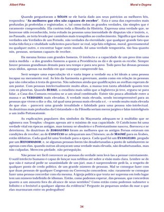 Albert Pike Moral e Dogma
34
Quando perguntaram a SÓLON se ele havia dado aos seus patrícios as melhores leis,
respondeu: “As melhores que eles são capazes de receber”. Esta é uma das expressões mais
profundas já proferidas e registradas; e, tal como todas as grandes verdades, tão simples que é
raramente compreendida. Ela contém toda a filosofia da História. Expressa uma verdade que, se
houvesse sido reconhecida, teria evitado às pessoas uma imensidade de disputas vãs e inúteis, e,
no Passado, as teria levado por caminhos mais tranqüilos ao conhecimento. Significa que todas as
verdades são Verdades de um Período, não verdades da eternidade; que qualquer grande fato que
tenha tido força e vitalidade suficientes para fazer-se real, seja fato religioso, moral, governamental
ou qualquer outro, e encontrar lugar neste mundo, foi uma verdade temporária, tão boa quanto
nós, pessoas, seríamos capazes de receber.
Da mesma forma com grandes homens. O intelecto e a capacidade de um povo têm uma
única medida – a dos grandes homens a quem a Providência os dá e de quem os recebe. Sempre
houve pessoas grandiosas demais para seu tempo e para seu povo. Todo povo faz dessas pessoas
seus ídolos, apenas na medida em que consegue compreendê-las.
Será sempre uma especulação vã e vazia impor a verdade ou a lei ideais a uma pessoa
incapaz ou meramente real. As leis da harmonia a governam, assim como em relação às pessoas
que são colocadas à testa do governo. Não sabemos ainda que qualificações as ovelhas esperam de
um pastor. Com pessoas intelectualmente muito altas, a massa tem tanta afinidade quanto tem
com os planetas. Quando BURKE, o estadista mais sábio que a Inglaterra já teve, ergueu-se para
falar, a Casa dos Comuns esvaziou-se a um sinal combinado. Existe tão pouca afinidade entre a
massa e as VERDADES mais elevadas. A verdade mais elevada, sendo incompreensível para as
pessoas que vivem o dia-a-dia, tal qual uma pessoa mais elevada o é, – e sendo muito mais elevada
do que elas – parecerá uma grande irrealidade e falsidade para uma pessoa não-intelectual.
As doutrinas mais profundas da Cristandade e da Filosofia seriam meros jargões e falas ininteligíveis
a um índio Pottawatomie.
As explicações populares dos símbolos da Maçonaria adequam-se à multidão que se
aglomera nos Templos: chegam apenas até o máximo de sua capacidade. O Catolicismo foi uma
verdade vital em épocas antigas, mas tornou-se obsoleto e o Protestantismo nasceu, floresceu e se
deteriorou. As doutrinas de ZOROASTRO foram as melhores que os antigos Persas estavam em
condições de receber; as de CONFÚCIO se adequaram aos Chineses; as de MAOMÉ para os Árabes,
então idólatras. Cada qual foi uma Verdade para a época. Cada qual foi um EVANGELHO, pregado
por um REFORMADOR; e, se algumas pessoas forem tão desafortunadas a ponto de satisfazerem-se
apenas com elas, quando outras alcançaram uma verdade mais elevada, são desafortunadas, mas
não culpadas. Merecem piedade, não perseguição.
Não pense ser fácil convencer as pessoas da verdade nem levá-las a pensar corretamente.
O sutil intelecto humano é capaz de lançar sua neblina até sobre a visão mais clara. Lembre-se de
que não é natural pedir-se unanimidade de um júri; mas é surpreendente pedi-la, a respeito de
qualquer ponto de credo político, de um grande número de pessoas. Mal se consegue fazer com
que duas pessoas de qualquer Congresso ou Convenção concordem; não: raramente se consegue
fazer uma pessoa concordar com ela mesma. A igreja política que tenta ser suprema em todo lugar
tem um número indefinido de idiomas. Então, como podemos esperar, das pessoas, que concordem
quanto a um assunto fora do alcance de seus sentidos? Como então como podemos submeter o
Infinito e o Invisível a qualquer algema da evidência? Pergunte às pequenas ondas do mar o que
elas murmuram entre os pedregulhos!
 