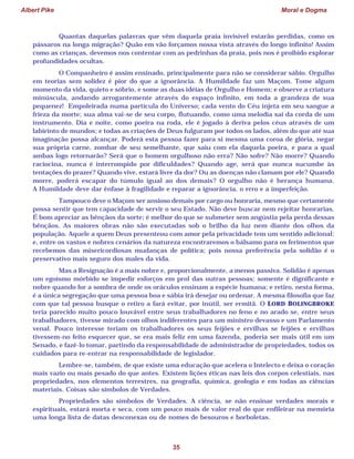 Albert Pike Moral e Dogma
35
Quantas daquelas palavras que vêm daquela praia invisível estarão perdidas, como os
pássaros na longa migração? Quão em vão forçamos nossa vista através do longo infinito! Assim
como as crianças, devemos nos contentar com as pedrinhas da praia, pois nos é proibido explorar
profundidades ocultas.
O Companheiro é assim ensinado, principalmente para não se considerar sábio. Orgulho
em teorias sem solidez é pior do que a ignorância. A Humildade faz um Maçom. Tome algum
momento da vida, quieto e sóbrio, e some as duas idéias de Orgulho e Homem; e observe a criatura
minúscula, andando arrogantemente através do espaço infinito, em toda a grandeza de sua
pequenez! Empoleirada numa partícula do Universo; cada vento do Céu injeta em seu sangue a
frieza da morte; sua alma vai-se de seu corpo, flutuando, como uma melodia sai da corda de um
instrumento. Dia e noite, como poeira na roda, ele é jogado à deriva pelos céus através de um
labirinto de mundos; e todas as criações de Deus fulguram por todos os lados, além do que até sua
imaginação possa alcançar. Poderá esta pessoa fazer para si mesma uma coroa de glória, negar
sua própria carne, zombar de seu semelhante, que saiu com ela daquela poeira, e para a qual
ambas logo retornarão? Será que o homem orgulhoso não erra? Não sofre? Não morre? Quando
raciocina, nunca é interrompido por dificuldades? Quando age, será que nunca sucumbe às
tentações do prazer? Quando vive, estará livre da dor? Ou as doenças não clamam por ele? Quando
morre, poderá escapar do túmulo igual ao dos demais? O orgulho não é herança humana.
A Humildade deve dar ênfase à fragilidade e reparar a ignorância, o erro e a imperfeição.
Tampouco deve o Maçom ser ansioso demais por cargo ou honraria, mesmo que certamente
possa sentir que tem capacidade de servir o seu Estado. Não deve buscar nem rejeitar honrarias.
É bom apreciar as bênçãos da sorte; é melhor do que se submeter sem angústia pela perda dessas
bênçãos. As maiores obras não são executadas sob o brilho da luz nem diante dos olhos da
população. Aquele a quem Deus presenteou com amor pela privacidade tem um sentido adicional:
e, entre os vastos e nobres cenários da natureza encontraremos o bálsamo para os ferimentos que
recebemos das misericordiosas mudanças de política; pois nossa preferência pela solidão é o
preservativo mais seguro dos males da vida.
Mas a Resignação é a mais nobre e, proporcionalmente, a menos passiva. Solidão é apenas
um egoísmo mórbido se impedir esforços em prol das outras pessoas; somente é dignificante e
nobre quando for a sombra de onde os oráculos ensinam a espécie humana; e retiro, nesta forma,
é a única segregação que uma pessoa boa e sábia irá desejar ou ordenar. A mesma filosofia que faz
com que tal pessoa busque o retiro a fará evitar, por inútil, ser ermitã. O LORD BOLINGBROKE
teria parecido muito pouco louvável entre seus trabalhadores no feno e no arado se, entre seus
trabalhadores, tivesse mirado com olhos indiferentes para um ministro devasso e um Parlamento
venal. Pouco interesse teriam os trabalhadores os seus feijões e ervilhas se feijões e ervilhas
tivessem-no feito esquecer que, se era mais feliz em uma fazenda, poderia ser mais útil em um
Senado, e fazê-lo tomar, partindo da responsabilidade de administrador de propriedades, todos os
cuidados para re-entrar na responsabilidade de legislador.
Lembre-se, também, de que existe uma educação que acelera o Intelecto e deixa o coração
mais vazio ou mais pesado do que antes. Existem lições éticas nas leis dos corpos celestiais, nas
propriedades, nos elementos terrestres, na geografia, química, geologia e em todas as ciências
materiais. Coisas são símbolos de Verdades.
Propriedades são símbolos de Verdades. A ciência, se não ensinar verdades morais e
espirituais, estará morta e seca, com um pouco mais de valor real do que enfileirar na memória
uma longa lista de datas desconexas ou de nomes de besouros e borboletas.
 