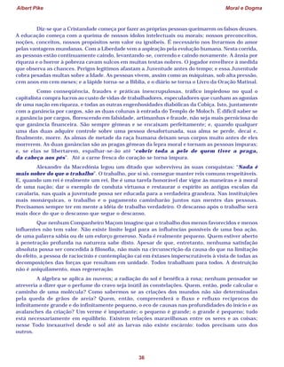Albert Pike Moral e Dogma
36
Diz-se que a Cristandade começa por fazer as próprias pessoas queimarem os falsos deuses.
A educação começa com a queima de nossos ídolos intelectuais ou morais: nossos preconceitos,
noções, conceitos, nossos propósitos sem valor ou ignóbeis. É necessário nos livrarmos do amor
pelas vantagens mundanas. Com a Liberdade vem a aspiração pela evolução humana. Nesta corrida,
as pessoas estão continuamente caindo, levantando-se, correndo e caindo novamente. A ânsia por
riqueza e o horror à pobreza cavam sulcos em muitas testas nobres. O jogador envelhece à medida
que observa as chances. Perigos legítimos afastam a Juventude antes do tempo; e essa Juventude
cobra pesadas multas sobre a Idade. As pessoas vivem, assim como as máquinas, sob alta pressão,
cem anos em cem meses; e a lápide torna-se a Bíblia, e o diário se torna o Livro da Oração Matinal.
Como conseqüência, fraudes e práticas inescrupulosas, tráfico impiedoso no qual o
capitalista compra lucros ao custo de vidas de trabalhadores, especuladores que cunham as agonias
de uma nação em riqueza, e todas as outras engenhosidades diabólicas da Cobiça. Isto, juntamente
com a ganância por cargos, são as duas colunas à entrada do Templo de Moloch. É difícil saber se
a ganância por cargos, florescendo em falsidade, artimanhas e fraude, não seja mais perniciosa do
que ganância financeira. São sempre gêmeas e se encaixam perfeitamente; e, quando qualquer
uma das duas adquire controle sobre uma pessoa desafortunada, sua alma se perde, decai e,
finalmente, morre. As almas de metade da raça humana deixam seus corpos muito antes de eles
morrerem. As duas ganâncias são as pragas gêmeas da lepra moral e tornam as pessoas impuras;
e, se elas se libertarem, espalhar-se-ão até “cobrir toda a pele de quem tiver a praga,
da cabeça aos pés”. Até a carne fresca do coração se torna impura.
Alexandre da Macedônia legou um ditado que sobreviveu às suas conquistas: “Nada é
mais nobre do que o trabalho”. O trabalho, por si só, consegue manter reis comuns respeitáveis.
E, quando um rei é realmente um rei, lhe é uma tarefa honorável dar vigor às maneiras e à moral
de uma nação; dar o exemplo de conduta virtuosa e restaurar o espírito as antigas escolas da
cavalaria, nas quais a juventude possa ser educada para a verdadeira grandeza. Nas instituições
mais monárquicas, o trabalho e o pagamento caminharão juntos nas mentes das pessoas.
Precisamos sempre ter em mente a idéia de trabalho verdadeiro. O descanso após o trabalho será
mais doce do que o descanso que segue o descanso.
Que nenhum Companheiro Maçom imagine que o trabalho dos menos favorecidos e menos
influentes não tem valor. Não existe limite legal para as influências possíveis de uma boa ação,
de uma palavra sábia ou de um esforço generoso. Nada é realmente pequeno. Quem estiver aberto
à penetração profunda na natureza sabe disto. Apesar de que, entretanto, nenhuma satisfação
absoluta possa ser concedida à filosofia, não mais na circunscrição da causa do que na limitação
do efeito, a pessoa de raciocínio e contemplação cai em êxtases imperscrutáveis à vista de todas as
decomposições das forças que resultam em unidade. Todos trabalham para todos. A destruição
não é aniquilamento, mas regeneração.
A álgebra se aplica às nuvens; a radiação do sol é benéfica à rosa; nenhum pensador se
atreveria a dizer que o perfume do cravo seja inútil às constelações. Quem, então, pode calcular o
caminho de uma molécula? Como sabermos se as criações dos mundos não são determinadas
pela queda de grãos de areia? Quem, então, compreenderá o fluxo e refluxo recíprocos do
infinitamente grande e do infinitamente pequeno, o eco de causas nas profundidades do início e as
avalanches da criação? Um verme é importante; o pequeno é grande; o grande é pequeno; tudo
está necessariamente em equilíbrio. Existem relações maravilhosas entre os seres e as coisas;
nesse Todo inexaurível desde o sol até as larvas não existe escárnio: todos precisam uns dos
outros.
 