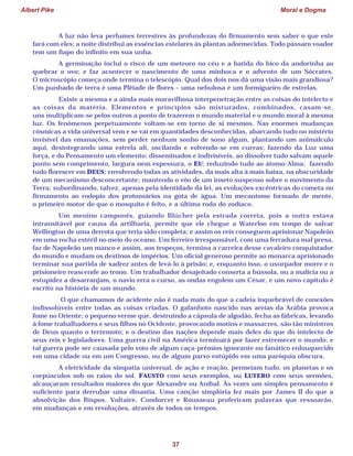 Albert Pike Moral e Dogma
37
A luz não leva perfumes terrestres às profundezas do firmamento sem saber o que este
fará com eles; a noite distribui as essências estelares às plantas adormecidas. Todo pássaro voador
tem um fiapo do infinito em sua unha.
A germinação inclui o risco de um meteoro no céu e a batida do bico da andorinha ao
quebrar o ovo; e faz acontecer o nascimento de uma minhoca e o advento de um Sócrates.
O microscópio começa onde termina o telescópio. Qual dos dois nos dá uma visão mais grandiosa?
Um punhado de terra é uma Plêiade de flores – uma nebulosa é um formigueiro de estrelas.
Existe a mesma e a ainda mais maravilhosa interpenetração entre as coisas do intelecto e
as coisas da matéria. Elementos e princípios são misturados, combinados, casam-se,
uns multiplicam-se pelos outros a ponto de trazerem o mundo material e o mundo moral à mesma
luz. Os fenômenos perpetuamente voltam-se em torno de si mesmos. Nas enormes mudanças
cósmicas a vida universal vem e se vai em quantidades desconhecidas, abarcando tudo no mistério
invisível das emanações, sem perder nenhum sonho de sono algum, plantando um animálculo
aqui, desintegrando uma estrela ali, oscilando e volvendo-se em curvas; fazendo da Luz uma
força, e do Pensamento um elemento; disseminados e indivisíveis, ao dissolver tudo salvam aquele
ponto sem comprimento, largura nem espessura, o EU; reduzindo tudo ao átomo-Alma; fazendo
tudo florescer em DEUS; envolvendo todas as atividades, da mais alta à mais baixa, na obscuridade
de um mecanismo desconcertante; mantendo o vôo de um inseto suspenso sobre o movimento da
Terra; subordinando, talvez, apenas pela identidade da lei, as evoluções excêntricas do cometa no
firmamento ao rodopio dos protozoários na gota de água. Um mecanismo formado de mente,
o primeiro motor do que o mosquito é feito, e a última roda do zodíaco.
Um menino camponês, guiando Blücher pela estrada correta, pois a outra estava
intransitável por causa da artilharia, permite que ele chegue a Waterloo em tempo de salvar
Wellington de uma derrota que teria sido completa; e assim os reis conseguem aprisionar Napoleão
em uma rocha estéril no meio do oceano. Um ferreiro irresponsável, com uma ferradura mal presa,
faz de Napoleão um manco e assim, aos tropeços, termina a carreira desse cavaleiro conquistador
do mundo e mudam os destinos de impérios. Um oficial generoso permite ao monarca aprisionado
terminar sua partida de xadrez antes de levá-lo à prisão; e, enquanto isso, o usurpador morre e o
prisioneiro reascende ao trono. Um trabalhador desajeitado conserta a bússola, ou a malícia ou a
estupidez a desarranjam, o navio erra o curso, as ondas engolem um César, e um novo capítulo é
escrito na história de um mundo.
O que chamamos de acidente não é nada mais do que a cadeia inquebrável de conexões
indissolúveis entre todas as coisas criadas. O gafanhoto nascido nas areias da Arábia provoca
fome no Oriente; o pequeno verme que, destruindo a cápsula de algodão, fecha as fábricas, levando
à fome trabalhadores e seus filhos no Ocidente, provocando motins e massacres, são tão ministros
de Deus quanto o terremoto; e o destino das nações depende mais deles do que do intelecto de
seus reis e legisladores. Uma guerra civil na América terminará por fazer estremecer o mundo; e
tal guerra pode ser causada pelo voto de algum caça-prêmios ignorante ou fanático enlouquecido
em uma cidade ou em um Congresso, ou de algum parvo estúpido em uma paróquia obscura.
A eletricidade da simpatia universal, de ação e reação, permeiam tudo, os planetas e os
corpúsculos sob os raios do sol. FAUSTO com seus exemplos, ou LUTERO com seus sermões,
alcançaram resultados maiores do que Alexandre ou Aníbal. Às vezes um simples pensamento é
suficiente para derrubar uma dinastia. Uma canção simplória fez mais por James II do que a
absolvição dos Bispos. Voltaire, Condorcet e Rousseau proferiram palavras que ressoarão,
em mudanças e em revoluções, através de todos os tempos.
 