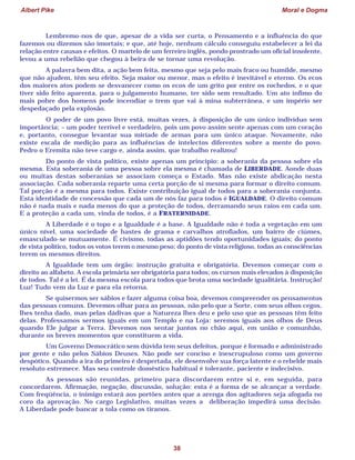 Albert Pike Moral e Dogma
38
Lembremo-nos de que, apesar de a vida ser curta, o Pensamento e a influência do que
fazemos ou dizemos são imortais; e que, até hoje, nenhum cálculo conseguiu estabelecer a lei da
relação entre causas e efeitos. O martelo de um ferreiro inglês, pondo prostrado um oficial insolente,
levou a uma rebelião que chegou à beira de se tornar uma revolução.
A palavra bem dita, a ação bem feita, mesmo que seja pelo mais fraco ou humilde, mesmo
que não ajudem, têm seu efeito. Seja maior ou menor, mas o efeito é inevitável e eterno. Os ecos
dos maiores atos podem se desvanecer como os ecos de um grito por entre os rochedos, e o que
tiver sido feito aparenta, para o julgamento humano, ter sido sem resultado. Um ato ínfimo do
mais pobre dos homens pode incendiar o trem que vai à mina subterrânea, e um império ser
despedaçado pela explosão.
O poder de um povo livre está, muitas vezes, à disposição de um único indivíduo sem
importância; – um poder terrível e verdadeiro, pois um povo assim sente apenas com um coração
e, portanto, consegue levantar sua miríade de armas para um único ataque. Novamente, não
existe escala de medição para as influências de intelectos diferentes sobre a mente do povo.
Pedro o Eremita não teve cargo e, ainda assim, que trabalho realizou!
Do ponto de vista político, existe apenas um princípio: a soberania da pessoa sobre ela
mesma. Esta soberania de uma pessoa sobre ela mesma é chamada de LIBERDADE. Aonde duas
ou muitas destas soberanias se associam começa o Estado. Mas não existe abdicação nesta
associação. Cada soberania reparte uma certa porção de si mesma para formar o direito comum.
Tal porção é a mesma para todos. Existe contribuição igual de todos para a soberania conjunta.
Esta identidade de concessão que cada um de nós faz para todos é IGUALDADE. O direito comum
não é nada mais e nada menos do que a proteção de todos, derramando seus raios em cada um.
E a proteção a cada um, vinda de todos, é a FRATERNIDADE.
A Liberdade é o topo e a Igualdade é a base. A Igualdade não é toda a vegetação em um
único nível, uma sociedade de hastes de grama e carvalhos atrofiados, um bairro de ciúmes,
emasculado-se mutuamente. É civismo, todas as aptidões tendo oportunidades iguais; do ponto
de vista político, todos os votos terem o mesmo peso; do ponto de vista religioso, todas as consciências
terem os mesmos direitos.
A Igualdade tem um órgão: instrução gratuita e obrigatória. Devemos começar com o
direito ao alfabeto. A escola primária ser obrigatória para todos; os cursos mais elevados à disposição
de todos. Tal é a lei. É da mesma escola para todos que brota uma sociedade igualitária. Instrução!
Luz! Tudo vem da Luz e para ela retorna.
Se quisermos ser sábios e fazer alguma coisa boa, devemos compreender os pensamentos
das pessoas comuns. Devemos olhar para as pessoas, não pelo que a Sorte, com seus olhos cegos,
lhes tenha dado, mas pelas dádivas que a Natureza lhes deu e pelo uso que as pessoas têm feito
delas. Professamos sermos iguais em um Templo e na Loja: seremos iguais aos olhos de Deus
quando Ele julgar a Terra. Devemos nos sentar juntos no chão aqui, em união e comunhão,
durante os breves momentos que constituem a vida.
Um Governo Democrático sem dúvida tem seus defeitos, porque é formado e administrado
por gente e não pelos Sábios Deuses. Não pode ser conciso e inescrupuloso como um governo
despótico. Quando a ira do primeiro é despertada, ele desenvolve sua força latente e o rebelde mais
resoluto estremece. Mas seu controle doméstico habitual é tolerante, paciente e indecisivo.
As pessoas são reunidas, primeiro para discordarem entre si e, em seguida, para
concordarem. Afirmação, negação, discussão, solução: esta é a forma de se alcançar a verdade.
Com freqüência, o inimigo estará aos portões antes que a arenga dos agitadores seja afogada no
coro da aprovação. No cargo Legislativo, muitas vezes a deliberação impedirá uma decisão.
A Liberdade pode bancar a tola como os tiranos.
 