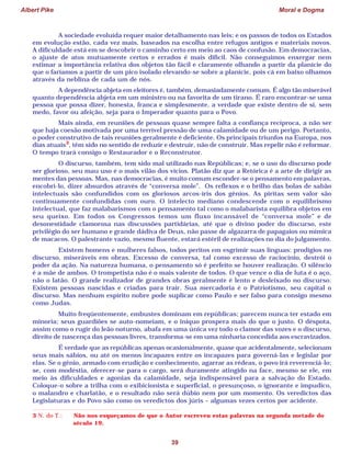 Albert Pike Moral e Dogma
39
A sociedade evoluída requer maior detalhamento nas leis; e os passos de todos os Estados
em evolução estão, cada vez mais, baseados na escolha entre refugos antigos e materiais novos.
A dificuldade está em se descobrir o caminho certo em meio ao caos de confusão. Em democracias,
o ajuste de atos mutuamente certos e errados é mais difícil. Não conseguimos enxergar nem
estimar a importância relativa dos objetos tão fácil e claramente olhando a partir da planície do
que o faríamos a partir de um pico isolado elevando-se sobre a planície, pois cá em baixo olhamos
através da neblina de cada um de nós.
A dependência abjeta em eleitores é, também, demasiadamente comum. É algo tão miserável
quanto dependência abjeta em um ministro ou na favorita de um tirano. É raro encontrar-se uma
pessoa que possa dizer, honesta, franca e simplesmente, a verdade que existe dentro de si, sem
medo, favor ou afeição, seja para o Imperador quanto para o Povo.
Mais ainda, em reuniões de pessoas quase sempre falta a confiança recíproca, a não ser
que haja coesão motivada por uma terrível pressão de uma calamidade ou de um perigo. Portanto,
o poder construtivo de tais reuniões geralmente é deficiente. Os principais triunfos na Europa, nos
dias atuais3
, têm sido no sentido de reduzir e destruir, não de construir. Mas repelir não é reformar.
O tempo trará consigo o Restaurador e o Reconstrutor.
O discurso, também, tem sido mal utilizado nas Repúblicas; e, se o uso do discurso pode
ser glorioso, seu mau uso é o mais vilão dos vícios. Platão diz que a Retórica é a arte de dirigir as
mentes das pessoas. Mas, nas democracias, é muito comum esconder-se o pensamento em palavras,
encobri-lo, dizer absurdos através de “conversa mole”. Os reflexos e o brilho das bolas de sabão
intelectuais são confundidos com os gloriosos arcos-íris dos gênios. As piritas sem valor são
continuamente confundidas com ouro. O intelecto mediano condescende com o equilibrismo
intelectual, que faz malabarismos com o pensamento tal como o malabarista equilibra objetos em
seu queixo. Em todos os Congressos temos um fluxo incansável de “conversa mole” e de
desonestidade clamorosa nas discussões partidárias, até que o divino poder do discurso, este
privilégio do ser humano e grande dádiva de Deus, não passe de algazarra de papagaios ou mímica
de macacos. O palestrante vazio, mesmo fluente, estará estéril de realizações no dia do julgamento.
Existem homens e mulheres falsos, todos peritos em esgrimir suas línguas: prodígios no
discurso, miseráveis em obras. Excesso de conversa, tal como excesso de raciocínio, destrói o
poder da ação. Na natureza humana, o pensamento só é perfeito se houver realização. O silêncio
é a mãe de ambos. O trompetista não é o mais valente de todos. O que vence o dia de luta é o aço,
não o latão. O grande realizador de grandes obras geralmente é lento e desleixado no discurso.
Existem pessoas nascidas e criadas para trair. Sua mercadoria é o Patriotismo, seu capital o
discurso. Mas nenhum espírito nobre pode suplicar como Paulo e ser falso para consigo mesmo
como Judas.
Muito freqüentemente, embustes dominam em repúblicas; parecem nunca ter estado em
minoria; seus guardiões se auto-nomeiam, e o iníquo prospera mais do que o justo. O déspota,
assim como o rugir do leão noturno, abafa em uma única vez todo o clamor das vozes e o discurso,
direito de nascença das pessoas livres, transforma-se em uma ninharia concedida aos escravizados.
É verdade que as repúblicas apenas ocasionalmente, quase que acidentalmente, selecionam
seus mais sábios, ou até os menos incapazes entre os incapazes para governá-las e legislar por
elas. Se o gênio, armado com erudição e conhecimento, agarrar as rédeas, o povo irá reverenciá-lo;
se, com modéstia, oferecer-se para o cargo, será duramente atingido na face, mesmo se ele, em
meio às dificuldades e agonias da calamidade, seja indispensável para a salvação do Estado.
Coloque-o sobre a trilha com o exibicionista e superficial, o presunçoso, o ignorante e impudico,
o malandro e charlatão, e o resultado não será dúbio nem por um momento. Os veredictos das
Legislaturas e do Povo são como os veredictos dos júris – algumas vezes certos por acidente.
3 N. do T.: Não nos esqueçamos de que o Autor escreveu estas palavras na segunda metade do
século 19.
 