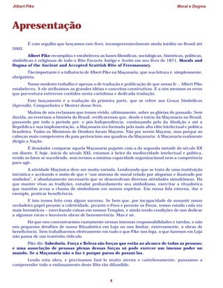 Albert Pike Moral e Dogma
4
Apresentação
É com orgulho que lançamos este livro, incompreensivelmente ainda inédito no Brasil até
2002.
Albert Pike recompilou e estabeleceu as bases filosóficas, sociológicas, históricas, políticas,
simbólicas e religiosas de todo o Rito Escocês Antigo e Aceito em seu livro de 1871, Morals and
Dogma of the Ancient and Accepted Scottish Rite of Freemasonry.
Tão importante é a influência de Albert Pike na Maçonaria, que sua leitura é, simplesmente,
obrigatória.
Nosso modesto trabalho é apenas o de tradução e publicação do que nosso Ir.·. Albert Pike
estabeleceu. A ele atribuímos as grandes idéias e conceitos construtivos. E a nós mesmos os erros
que porventura estiverem contidos nesta carinhosa e dedicada tradução.
Este lançamento é a tradução da primeira parte, que se refere aos Graus Simbólicos
(Aprendiz, Companheiro e Mestre) desse livro.
Muitos de nós reclamam que temos vivido, ultimamente, sobre as glórias do passado. Sem
dúvida, ao revermos a história do Brasil, verificaremos que, desde o início da Maçonaria no Brasil,
passando por todo o período pré- e pós-Independência, continuando pelo da Abolição e até a
República e sua implementação, a Maçonaria era formada pela mais alta elite intelectual e política
brasileira. Todos os Ministros de Deodoro foram Maçons. Não por serem Maçons, mas porque as
cabeças mais competentes do país pertenciam aos quadros da Maçonaria. A Maçonaria realmente
dirigia a Nação.
É desolador comparar aquela Maçonaria pujante com a da segunda metade do século XX
em diante. E hoje, início do século XXI, estamos à beira da mediocridade intelectual e política,
vendo os fatos se sucedendo, sem termos a mínima capacidade organizacional nem a competência
para agir.
A atividade Maçônica deve ser muito variada. Lembrando que se trata de uma instituição
iniciática e aceitando o motto de que é “um sistema de moral velado por alegorias e ilustrado por
símbolos”, é absolutamente necessário que se desenvolvam diversas atividades simultâneas. Há
que manter vivas as tradições, estudar profundamente seu simbolismo, exercitar a ritualística
que mantém acesa a chama do simbolismo em nossos espíritos. Em nossa lida externa, dar o
exemplo, praticar beneficência.
E isto temos feito com algum sucesso. Se bem que, por incapacidade de assumir nosso
verdadeiro papel perante a coletividade, perante o Povo e perante os Povos, temos estado cada vez
mais herméticos – exercitando coisas em nossos Templos, e ainda tendo condições de nos dedicar
a algumas raras e louváveis obras de benemerência. Mas é só.
Há que nos concentrarmos exatamente nessas imensas responsabilidades e tarefas, e não
nos pequenos detalhes de nossa Ritualística em Loja ou nos limitar, externamente, a obras de
beneficência. Sem trabalharmos efetivamente em tudo o que Pike nos lega, o que fazemos em Loja
não passa de um teatrinho ridículo.
Pike diz: Sabedoria, Força e Beleza são forças que estão ao alcance de todas as pessoas;
e uma associação de pessoas plenas dessas forças só pode exercer um imenso poder no
mundo. Se a Maçonaria não o faz é porque parou de possuí-las.
Lendo esta obra, e precisamos fazê-lo muito atenta e carinhosamente, passamos a
compreender todo o embasamento deste Rito tão difundido.
 