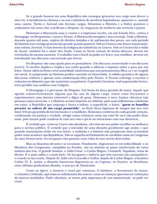 Albert Pike Moral e Dogma
41
Se o grande homem em uma República não consegue gerenciar seu cargo sem descer a
atos vis, à mendicância chorosa e ao uso cuidadoso de mentiras bajuladoras, aposente-o, usando
uma caneta. Tácito e Juvenal não tiveram cargos. Deixemos a História e a Sátira punirem o
embusteiro tal como elas crucificam o déspota. As vinganças do intelecto são terríveis e justas.
Deixemos a Maçonaria usar a caneta e a imprensa escrita, em um Estado livre, contra o
Demagogo; no Despotismo, contra o Tirano. A História dá exemplos e nos encoraja. Toda a História,
durante quatro mil anos, repleta de direitos violados e de sofrimento dos povos, em cada período
da história traz consigo protesto tão grande quanto possível. Sob os Césares não houve insurreição,
mas existiu Juvenal. O nascimento da indignação substituiu os Gracos. Sob os Césares há o exílio
de Syene; também há o autor dos Anais. Como os Neros reinam de forma obscura, devem ser
retratados da mesma maneira. O trabalho com o buril só podia ser fraco; nos entalhes, deveria ser
introduzido um discurso concentrado que ferroa.
Os déspotas são uma ajuda para os pensadores. Um discurso acorrentado é um discurso
terrível. O escritor duplica e triplica seu estilo quando o silêncio é imposto sobre o povo por um
feitor. Desse silêncio brota certa sonoridade misteriosa que nos pensamentos filtra-se e se congela
em metal. A compressão na história produz concisão no historiador. A solidez granítica de alguns
discursos célebres é apenas uma condensação feita pelo Tirano. A Tirania restringe o escritor a
reduções no diâmetro que são aumentos na potência. O período Ciceriano, mal suportando Verres,
teria perdido sua sutileza com Calígula.
O Demagogo é o precursor do Déspota. Um brota da força geratriz do outro. Aquele que
agrada subservientemente alguém que faz uso de algum cargo, trairá como Escariotes e
experimentará uma derrota miserável e digna de pena. Deixemos o novo Junius chicotear tais
pessoas como merecem, e a História as fará imortais na infâmia; pois suas influências culminam
em ruína. A República que emprega e louva o ínfimo, o superficial, o baixo, “quem se humilha
perante as sobras de um cargo prometido”, ao final chora lágrimas de sangue por seu erro
fatal. O fruto garantido de tal insensatez é a maldição. Deixemos a nobreza de cada grande coração,
condensada em justiça e verdade, atingir essas criaturas como um raio! Se você não puder fazer
mais, pelo menos pode condená-lo com seu voto e pô-lo no ostracismo com sua denúncia.
É verdade que, como os Czares são absolutos, eles têm em seu poder escolher os melhores
para o serviço público. É verdade que o iniciador de uma dinastia geralmente age assim; e que
quando monarquias estão em seu início, a ambição e a baixeza não prosperam nem acumulam
poder como acontece nas Repúblicas. Não se tagarela no Parlamento de um Reino como no Congresso
de uma Democracia. Os incapazes não passam suas vidas lá sem serem detectados.
Mas as dinastias decaem e se esvaziam. Finalmente, degeneram-se em imbecilidade; e os
Membros dos Congressos, estúpidos ou frívolos, são no mínimo os pares intelectuais da vasta
maioria dos reis. O grande homem, o Júlio César, o Carlos Magno, Cromwell, Napoleão, reina de
direito. É o mais sábio e o mais forte. Os incapazes e imbecis que têm sucesso são usurpadores;
e o medo os faz cruéis. Depois de Júlio veio Caracalla e Galba; depois de Carlos Magno, o lunático
Carlos VI. E, assim, a dinastia Sarracena degenerou-se; os Capetos, os Stuarts, os Bourbons;
estes últimos produziram Bomba, o macaco de Domiciano.
Como os tigres, o homem é cruel por natureza. O bárbaro, a ferramenta do tirano,
e o fanático civilizado, apreciam os sofrimentos dos outros, como as crianças apreciam as contorções
de moscas mutiladas. Poder absoluto, se temer pela segurança de sua manutenção, só pode ser
cruel.
 