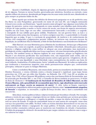 Albert Pike Moral e Dogma
42
Quanto à habilidade, depois de algumas gerações, as dinastias invariavelmente deixam
de ter alguma. Tornam-se meras fraudes, governadas por ministros, favoritas ou cortesãs, como
aqueles velhos reis etruscos, dormitando por longas eras em suas vestes reais de ouro, dissolvendo-se
para sempre ao primeiro hálito do dia.
Deixe aquele que reclama dos defeitos da democracia perguntar-se se ele preferiria uma
Du Barry ou uma Pompadour, governando em nome de um Luís XV, um Calígula nomeando
Cônsul a seu cavalo, um Domiciano, “aquele monstro mais selvagem” que algumas vezes bebeu do
sangue de parentes, outras vezes empregando-se como matador com cidadãos mais destacados,
à frente de cujos portões o medo e o terror estava de tocaia; um tirano de aspecto aterrorizante,
orgulho em sua testa, fogo em seu olho, constantemente buscando a escuridão e o segredo,
e emergindo de sua solidão para gerar solidão. Finalmente, em um governo livre, as Leis e a
Constituição estão acima dos Incapazes, as Cortes corrigem suas leis, e a posteridade é o Grande
Inquérito que as julga. O que é a exclusão de propriedade, de intelecto e de conhecimento do
serviço civil comparada a julgamentos perante Jeffries, às torturas nas cavernas escuras da
Inquisição, às carnificinas Alva na Holanda, à Noite de São Bartolomeu e aos Entardeceres Sicilianos?
Abbe Barruel, em suas Memórias para a História do Jacobinismo, declara que a Maçonaria
na França deu, como seu segredo, as palavras Igualdade e Liberdade, deixando para cada pessoa
honesta e religiosa explicá-las como melhor se adequar aos seus princípios; mas mantendo o
privilégio de revelar o significado delas nos Graus superiores, tal como interpretadas pela Revolução
Francesa. Ele também isenta os Maçons ingleses de seus anátemas, porque na Inglaterra um
Maçom é um elemento pacificador das autoridades civis, não importando onde resida, não se
envolvendo em nenhum complô ou conspiração mesmo contra o pior governo. A Inglaterra, diz ele,
desgostosa com uma Igualdade e uma Liberdade cujas conseqüências ela sentira nas lutas de
seus Lollards, Anabatistas e Presbiterianos, havia “eximido sua Maçonaria” de todas as explicações
que tendessem a transtornar impérios; mas ainda permaneceram adeptos que, contrariando
princípios, voltaram-se para os Antigos Mistérios.
Como a verdadeira Maçonaria, não emasculada, portou os estandartes da Liberdade e dos
Direitos Humanos, e estava rebelada contra a tirania temporal e espiritual, suas Lojas foram
proscritas em 1735 por um édito dos Estados, na Holanda. Em 1737, Luís XV as proibiu na
França. Em 1738, o Para Clemente XII publicou contra elas sua famosa Bula de Excomunhão, que
foi renovada por Benedito XIV; e, em 1743, o Conselho de Berna também as proscreveu. O título
da Bula de Clemente é “A Condenação da Sociedade de Reuniões de Liberi Muratori, ou dos
Franco-Maçons, sob a penalidade de excomunhão ipso facto, cuja absolvição está reservada
unicamente ao Papa, exceto no momento de morte”. E, dela, todos os bispos, superiores
eclesiásticos e inquisidores obtiveram poderes para punir Maçons como “veementemente suspeitos
de heresia” e requisitar, se necessário, a ajuda do braço secular, isto é, fazer a autoridade civil
executá-los.
Além disso, teorias políticas falsas e abjetas terminam por brutalizar o Estado. Por exemplo,
adotam a teoria de que cargos e empregos devem ser dados como prêmios por serviços prestados
ao partido, e tornam-se a pilhagem e o espólio do partido, o saque da vitória da facção; e a lepra
está na carne do Estado. O corpo da comunidade torna-se uma massa de corrupção, como uma
carcaça viva putrefeita com sífilis. No final, todas as teorias doentias desenvolvem-se em uma ou
outra enfermidade infame e repugnante do corpo político. O Estado, assim como as pessoas,
devem envidar constantes esforços para se manterem nos Caminhos da virtude e humanismo.
O hábito da propaganda eleitoral e da mendicância por cargos culmina em suborno com o cargo e
em suborno no cargo.
 