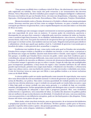 Albert Pike Moral e Dogma
43
Uma pessoa escolhida tem a confiança visível de Deus, tão abertamente como se tivesse
sido registrada em tabelião. Uma nação não pode renunciar a ser testamenteira dos decretos
Divinos. Nem a Maçonaria. Ela deve trabalhar para cumprir sua obrigação inteligente e sabiamente.
Devemos nos lembrar de que em Estados livres, tal como nos despotismos, a Injustiça, esposa da
Opressão, é fértil progenitora da Fraude, Desconfiança, Ódio, Conspiração, Traição e Deslealdade.
Mesmo investindo contra a Tirania, devemos ter a Verdade e a Razão como nossas principais
armas. Devemos marchar para tal luta como os antigos Puritanos, ou para a batalha contra a
corrupção que floresce no governo livre, com a espada flamejante em uma das mãos e os Oráculos
de Deus na outra.
O cidadão que não consegue cumprir corretamente os menores propósitos da vida pública
não tem capacidade de arcar com os maiores. O enorme poder da resistência, paciência e
desempenho de um povo livre somente é adquirido pelo exercício contínuo de todas as funções,
como o saudável vigor físico humano. Se os cidadãos, individualmente, não o tiverem, o Estado, da
mesma forma, não o terá. Faz parte da essência de um governo livre que as pessoas devam não só
preocupar-se em fazer as leis, mas também com sua execução. Ninguém mais pronto para obedecer
e administrar a lei do que aquele que ajudou a fazê-la. A atividade de governo é executada para o
benefício de todos, e cada parceiro deve aconselhar e cooperar.
Lembremo-nos também de que, como outra razão pela qual os Estados são arruinados,
Estados livres sempre tendem a classificar os cidadãos em estratos, a criar castas, a perpetuar o
jus divinum aos cargos em famílias. Quanto mais democrático o Estado, mais seguro o resultado.
Isto porque, à medida que Estados livres crescem em poder, existe uma forte tendência para a
centralização, não por má intenção deliberada, mas como curso de eventos e indolência da natureza
humana. Os poderes do executivo se dilatam e crescem até alcançarem dimensões desordenadas;
e o Executivo sempre é agressivo no que se refere à nação. Cargos de todo tipo são multiplicados
para recompensar partidários; a força bruta do esgoto e das camadas inferiores da ralé obtém
grande representação, primeiro nos cargos mais baixos, e finalmente nos Senados; e a Burocracia
ergue sua cabeça careca, com sua barba de canetas, cercada com óculos e enfardada com cintas.
A arte de Governar torna-se como que um Ofício e suas guildas tendem a se tornar exclusivas
como as da Idade Média.
A ciência política pode ser muito aperfeiçoada como assunto de especulação, mas nunca
deve estar divorciada da real necessidade nacional. A ciência de governar as pessoas deve sempre,
acima de filosófica, ser prática. Não existe a mesma quantidade de verdade positiva ou universal
como há nas ciências abstratas; o que é verdade em um país pode ser muito falso em outro; o que
é falso hoje pode se tornar verdade em uma outra geração, e a verdade de hoje ser revertida,
amanhã, pelo julgamento. Os fins apropriados da política são distinguir entre o casual e o duradouro,
separar o inadequado do adequado e fazer todo o progresso possível. Mas, sem verdadeiro
conhecimento e experiência, sem comunhão de labor, os sonhos dos doutores em política podem
não ser melhores do que os dos doutores em divindade. O reinado de tal casta, com seus mistérios,
com seus guerreiros e com influência corruptora, pode ser tão fatal quanto o dos déspotas. Trinta
tiranos são trinta vezes piores do que um.
Mais ainda, existe uma forte tentação, para os governantes, de se tornarem tão indolentes
e preguiçosos quanto o mais fraco dos reis absolutos. Dê-lhes apenas o poder para se livrarem,
quando o capricho deles assim o quiser, das pessoas grandiosas e sábias, e elegerem os ínfimos e,
para todo o resto, serão relapsos, indolentes e indiferentes.
 