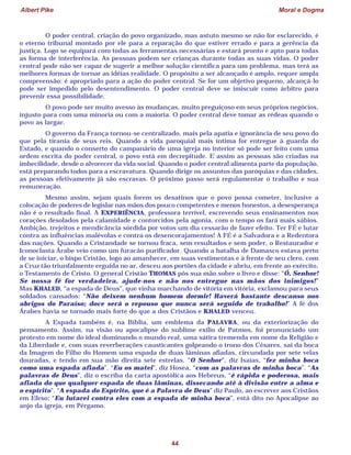 Albert Pike Moral e Dogma
44
O poder central, criação do povo organizado, mas astuto mesmo se não for esclarecido, é
o eterno tribunal montado por ele para a reparação do que estiver errado e para a gerência da
justiça. Logo se equipará com todas as ferramentas necessárias e estará pronto e apto para todas
as forma de interferência. As pessoas podem ser crianças durante todas as suas vidas. O poder
central pode não ser capaz de sugerir a melhor solução científica para um problema, mas terá as
melhores formas de tornar as idéias realidade. O propósito a ser alcançado é amplo, requer ampla
compreensão; é apropriado para a ação do poder central. Se for um objetivo pequeno, alcançá-lo
pode ser impedido pelo desentendimento. O poder central deve se imiscuir como árbitro para
prevenir essa possibilidade.
O povo pode ser muito avesso às mudanças, muito preguiçoso em seus próprios negócios,
injusto para com uma minoria ou com a maioria. O poder central deve tomar as rédeas quando o
povo as largar.
O governo da França tornou-se centralizado, mais pela apatia e ignorância de seu povo do
que pela tirania de seus reis. Quando a vida paroquial mais íntima for entregue à guarda do
Estado, e quando o conserto do campanário de uma igreja no interior só pode ser feito com uma
ordem escrita do poder central, o povo está em decrepitude. E assim as pessoas são criadas na
imbecilidade, desde o alvorecer da vida social. Quando o poder central alimenta parte da população,
está preparando todos para a escravatura. Quando dirige os assuntos das paróquias e das cidades,
as pessoas efetivamente já são escravas. O próximo passo será regulamentar o trabalho e sua
remuneração.
Mesmo assim, sejam quais forem os desatinos que o povo possa cometer, inclusive a
colocação de poderes de legislar nas mãos dos pouco competentes e menos honestos, a desesperança
não é o resultado final. A EXPERIÊNCIA, professora terrível, escrevendo seus ensinamentos nos
corações desolados pela calamidade e contorcidos pela agonia, com o tempo os fará mais sábios.
Ambição, trejeitos e mendicância sórdida por votos um dia cessarão de fazer efeito. Ter FÉ e lutar
contra as influências malévolas e contra os desencorajamentos! A FÉ é a Salvadora e a Redentora
das nações. Quando a Cristandade se tornou fraca, sem resultados e sem poder, o Restaurador e
Iconoclasta Árabe veio como um furacão purificador. Quando a batalha de Damasco estava perto
de se iniciar, o bispo Cristão, logo ao amanhecer, em suas vestimentas e à frente de seu clero, com
a Cruz tão triunfalmente erguida no ar, desceu aos portões da cidade e abriu, em frente ao exército,
o Testamento de Cristo. O general Cristão THOMAS pôs sua mão sobre o livro e disse: “Ó, Senhor!
Se nossa fé for verdadeira, ajude-nos e não nos entregue nas mãos dos inimigos!”
Mas KHALED, “a espada de Deus”, que vinha marchando de vitória em vitória, exclamou para seus
soldados cansados: “Não deixem nenhum homem dormir! Haverá bastante descanso nos
abrigos do Paraíso; doce será o repouso que nunca será seguido de trabalho!” A fé dos
Árabes havia se tornado mais forte do que a dos Cristãos e KHALED venceu.
A Espada também é, na Bíblia, um emblema da PALAVRA, ou da exteriorização do
pensamento. Assim, na visão ou apocalipse do sublime exílio de Patmos, foi pronunciado um
protesto em nome do ideal dominando o mundo real, uma sátira tremenda em nome da Religião e
da Liberdade e, com suas reverberações causticantes golpeando o trono dos Césares, sai da boca
da Imagem do Filho do Homem uma espada de duas lâminas afiadas, circundada por sete velas
douradas, e tendo em sua mão direita sete estrelas. “O Senhor”, diz Isaías, “fez minha boca
como uma espada afiada”. “Eu os matei”, diz Hosea, “com as palavras de minha boca”. “As
palavras de Deus”, diz o escriba da carta apostólica aos Hebreus, “é rápida e poderosa, mais
afiada do que qualquer espada de duas lâminas, dissecando até à divisão entre a alma e
o espírito”. “A espada do Espírito, que é a Palavra de Deus” diz Paulo, ao escrever aos Cristãos
em Efeso; “Eu lutarei contra eles com a espada de minha boca”, está dito no Apocalipse ao
anjo da igreja, em Pérgamo.
 