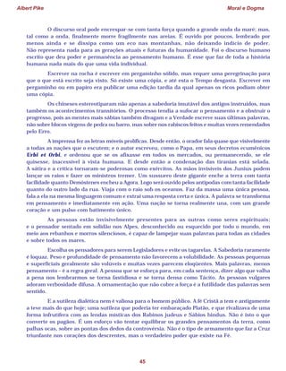 Albert Pike Moral e Dogma
45
O discurso oral pode encrespar-se com tanta força quando a grande onda da maré; mas,
tal como a onda, finalmente morre fragilmente nas areias. É ouvido por poucos, lembrado por
menos ainda e se dissipa como um eco nas montanhas, não deixando indício de poder.
Não representa nada para as gerações atuais e futuras da humanidade. Foi o discurso humano
escrito que deu poder e permanência ao pensamento humano. É esse que faz de toda a história
humana nada mais do que uma vida individual.
Escrever na rocha é escrever em pergaminho sólido, mas requer uma peregrinação para
que o que está escrito seja visto. Só existe uma cópia, e até esta o Tempo desgasta. Escrever em
pergaminho ou em papiro era publicar uma edição tardia da qual apenas os ricos podiam obter
uma cópia.
Os chineses estereotiparam não apenas a sabedoria imutável dos antigos instruídos, mas
também os acontecimentos transitórios. O processo tendia a sufocar o pensamento e a obstruir o
progresso, pois as mentes mais sábias também divagam e a Verdade escreve suas últimas palavras,
não sobre blocos virgens de pedra ou barro, mas sobre nos rabiscos feitos e muitas vezes remendados
pelo Erro.
A imprensa fez as letras móveis prolíficas. Desde então, o orador fala quase que visivelmente
a todas as nações que o escutem; e o autor escreveu, como o Papa, em seus decretos ecumênicos
Urbi et Orbi, e ordenou que se os afixasse em todos os mercados, ou permanecendo, se ele
quisesse, inacessível à vista humana. E desde então a condenação das tiranias está selada.
A sátira e a crítica tornaram-se poderosas como exércitos. As mãos invisíveis dos Junius podem
lançar os raios e fazer os ministros tremer. Um sussurro deste gigante enche a terra com tanta
facilidade quanto Demóstenes encheu a Agora. Logo será ouvido pelos antípodas com tanta facilidade
quanto do outro lado da rua. Viaja com o raio sob os oceanos. Faz da massa uma única pessoa,
fala a ela na mesma linguagem comum e extrai uma resposta certa e única. A palavra se transforma
em pensamento e imediatamente em ação. Uma nação se torna realmente una, com um grande
coração e um pulso com batimento único.
As pessoas estão invisivelmente presentes para as outras como seres espirituais;
e o pensador sentado em solidão nos Alpes, desconhecido ou esquecido por todo o mundo, em
meio aos rebanhos e morros silenciosos, é capaz de lampejar suas palavras para todas as cidades
e sobre todos os mares.
Escolha os pensadores para serem Legisladores e evite os tagarelas. A Sabedoria raramente
é loquaz. Peso e profundidade de pensamento não favorecem a volubilidade. As pessoas pequenas
e superficiais geralmente são volúveis e muitas vezes parecem eloqüentes. Mais palavras, menos
pensamento – é a regra geral. A pessoa que se esforça para, em cada sentença, dizer algo que valha
a pena nos lembrarmos se torna fastidiosa e se torna densa como Tácito. As pessoas vulgares
adoram verbosidade difusa. A ornamentação que não cobre a força é a futilidade das palavras sem
sentido.
E a sutileza dialética nem é valiosa para o homem público. A fé Cristã a tem e antigamente
a teve mais do que hoje; uma sutileza que poderia ter embaraçado Platão, e que rivalizava de uma
forma infrutífera com as lendas místicas dos Rabinos judeus e Sábios hindus. Não é isto o que
converte os pagãos. É um esforço vão tentar equilibrar os grandes pensamentos da terra, como
palhas ocas, sobre as pontas dos dedos da controvérsia. Não é o tipo de armamento que faz a Cruz
triunfante nos corações dos descrentes, mas o verdadeiro poder que existe na Fé.
 