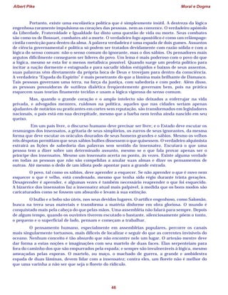 Albert Pike Moral e Dogma
46
Portanto, existe uma escolástica política que é simplesmente inútil. A destreza da lógica
engenhosa raramente impulsiona os corações das pessoas, nem as convence. O verdadeiro apóstolo
da Liberdade, Fraternidade e Igualdade faz disto uma questão de vida ou morte. Seus combates
são como os de Bossuet, combates até a morte. O verdadeiro fogo apostólico é como um relâmpago:
cintila convicção para dentro da alma. A palavra verdadeira é uma espada de dois gumes. Assuntos
de ciência governamental e política só podem ser tratados devidamente com razão sólida e com a
lógica do senso comum: não o senso comum do ignorante, mas o dos sábios. Os pensadores mais
argutos dificilmente conseguem ser líderes do povo. Um lema é mais poderoso com o povo do que
a lógica, mesmo se esta for o menos metafísica possível. Quando surge um profeta político para
incitar a nação dormente e estagnada e para sacudir ídolos estúpidos e baixos de seus assentos,
suas palavras vêm diretamente da própria boca de Deus e trovejam para dentro da consciência.
A verdadeira “Espada do Espírito” é mais penetrante do que a lâmina mais brilhante de Damasco.
Tais pessoas governam uma terra, na força da justiça, com sabedoria e com poder. Além disso,
as pessoas possuidoras de sutileza dialética freqüentemente governam bem, pois na prática
esquecem suas teorias finamente tecidas e usam a lógica vigorosa do senso comum.
Mas, quando o grande coração e o amplo intelecto são deixados a enferrujar na vida
privada, e advogados menores, ruidosos na política, aqueles que nas cidades seriam apenas
ajudantes de notários ou praticantes em cortes sem reputação, são transformados em legisladores
nacionais, o país está em sua decrepitude, mesmo que a barba nem tenha ainda nascido em seu
queixo.
Em um país livre, o discurso humano deve precisar ser livre; e o Estado deve escutar os
resmungos dos insensatos, a gritaria de seus simplórios, os zurros de seus ignorantes, da mesma
forma que deve escutar os oráculos dourados de seus homens grandes e sábios. Mesmo os velhos
reis déspotas permitiam que seus sábios bufões dissessem o que quisessem. O verdadeiro alquimista
extrairá as lições de sabedoria das palavras sem sentido da insensatez. Escutará o que uma
pessoa tem a dizer sobre um determinado assunto, mesmo se o que fala provar apenas ser o
príncipe dos insensatos. Mesmo um insensato acerta no ponto, às vezes. Existe alguma verdade
em todas as pessoas que não são compelidas a anular suas almas e dizer os pensamentos de
outras. Até mesmo o dedo de um idiota pode apontar para a grande estrada.
O povo, tal como os sábios, deve aprender a esquecer. Se não aprender o que é novo nem
esquecer o que é velho, está condenado, mesmo que tenha sido régio durante trinta gerações.
Desaprender é aprender, e algumas vezes é também necessário reaprender o que foi esquecido.
A bizarrice dos insensatos faz a insensatez atual mais palpável, à medida que os bons modos são
caricaturados como se fossem um absurdo e levam à sua extinção.
O bufão e o bobo são úteis, nos seus devidos lugares. O artífice engenhoso, como Salomão,
busca na terra seus materiais e transforma a matéria disforme em obra gloriosa. O mundo é
conquistado mais pela cabeça do que pelas mãos. Uma assembléia não falará para sempre. Depois
de algum tempo, quando os ouvintes tiverem escutado o bastante, silenciosamente põem o tonto,
o pequeno e o superficial de lado, pensam e começam a trabalhar.
O pensamento humano, especialmente em assembléias populares, percorre os canais
mais singularmente tortuosos, mais difíceis de localizar e seguir do que as correntes invisíveis do
oceano. Nenhum conceito é tão absurdo que não encontre nele um lugar. O artesão-mestre deve
dar forma a estas noções e imaginações com seu martelo de duas faces. Elas serpenteiam para
fora do caminho dos que são empurrados pela espada; e sempre são invulneráveis à lógica, mesmo
ameaçadas pelas esporas. O martelo, ou maço, o machado de guerra, a grande e ambidestra
espada de duas lâminas, devem lidar com a insensatez; contra eles, um florete não é melhor do
que uma varinha a não ser que seja o florete do ridículo.
 