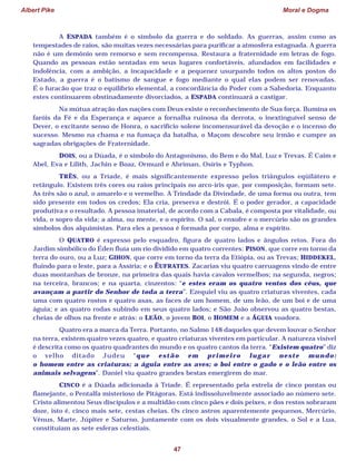 Albert Pike Moral e Dogma
47
A ESPADA também é o símbolo da guerra e do soldado. As guerras, assim como as
tempestades de raios, são muitas vezes necessárias para purificar a atmosfera estagnada. A guerra
não é um demônio sem remorso e sem recompensa. Restaura a fraternidade em letras de fogo.
Quando as pessoas estão sentadas em seus lugares confortáveis, afundados em facilidades e
indolência, com a ambição, a incapacidade e a pequenez usurpando todos os altos postos do
Estado, a guerra é o batismo de sangue e fogo mediante o qual elas podem ser renovadas.
É o furacão que traz o equilíbrio elemental, a concordância do Poder com a Sabedoria. Enquanto
estes continuarem obstinadamente divorciados, a ESPADA continuará a castigar.
Na mútua atração das nações com Deus existe o reconhecimento de Sua força. Ilumina os
faróis da Fé e da Esperança e aquece a fornalha ruinosa da derrota, o inextinguível senso de
Dever, o excitante senso de Honra, o sacrifício solene incomensurável da devoção e o incenso do
sucesso. Mesmo na chama e na fumaça da batalha, o Maçom descobre seu irmão e cumpre as
sagradas obrigações de Fraternidade.
DOIS, ou a Dúada, é o símbolo do Antagonismo, do Bem e do Mal, Luz e Trevas. É Caim e
Abel, Eva e Lilith, Jachin e Boaz, Ormuzd e Ahriman, Osíris e Typhon.
TRÊS, ou a Tríade, é mais significantemente expresso pelos triângulos eqüilátero e
retângulo. Existem três cores ou raios principais no arco-íris que, por composição, formam sete.
As três são o azul, o amarelo e o vermelho. A Trindade da Divindade, de uma forma ou outra, tem
sido presente em todos os credos; Ela cria, preserva e destrói. É o poder gerador, a capacidade
produtiva e o resultado. A pessoa imaterial, de acordo com a Cabala, é composta por vitalidade, ou
vida, o sopro da vida; a alma, ou mente, e o espírito. O sal, o enxofre e o mercúrio são os grandes
símbolos dos alquimistas. Para eles a pessoa é formada por corpo, alma e espírito.
O QUATRO é expresso pelo esquadro, figura de quatro lados e ângulos retos. Fora do
Jardim simbólico do Éden fluía um rio dividido em quatro correntes: PISON, que corre em torno da
terra do ouro, ou a Luz; GIHON, que corre em torno da terra da Etiópia, ou as Trevas; HIDDEKEL,
fluindo para o leste, para a Assíria; e o ÊUFRATES. Zacarias viu quatro carruagens vindo de entre
duas montanhas de bronze, na primeira das quais havia cavalos vermelhos; na segunda, negros;
na terceira, brancos; e na quarta, cinzentos: “e estes eram os quatro ventos dos céus, que
avançam a partir do Senhor de toda a terra”. Ezequiel viu as quatro criaturas viventes, cada
uma com quatro rostos e quatro asas, as faces de um homem, de um leão, de um boi e de uma
águia; e as quatro rodas subindo em seus quatro lados; e São João observou as quatro bestas,
cheias de olhos na frente e atrás: o LEÃO, o jovem BOI, o HOMEM e a ÁGUIA voadora.
Quatro era a marca da Terra. Portanto, no Salmo 148 daqueles que devem louvar o Senhor
na terra, existem quatro vezes quatro, e quatro criaturas viventes em particular. A natureza visível
é descrita como os quatro quadrantes do mundo e os quatro cantos da terra. “Existem quatro” diz
o velho ditado Judeu “que estão em primeiro lugar neste mundo:
o homem entre as criaturas; a águia entre as aves; o boi entre o gado e o leão entre os
animais selvagens”. Daniel viu quatro grandes bestas emergirem do mar.
CINCO é a Dúada adicionada à Tríade. É representado pela estrela de cinco pontas ou
flamejante, o Pentalfa misterioso de Pitágoras. Está indissoluvelmente associado ao número sete.
Cristo alimentou Seus discípulos e a multidão com cinco pães e dois peixes, e dos restos sobraram
doze, isto é, cinco mais sete, cestas cheias. Os cinco astros aparentemente pequenos, Mercúrio,
Vênus, Marte, Júpiter e Saturno, juntamente com os dois visualmente grandes, o Sol e a Lua,
constituíam as sete esferas celestiais.
 