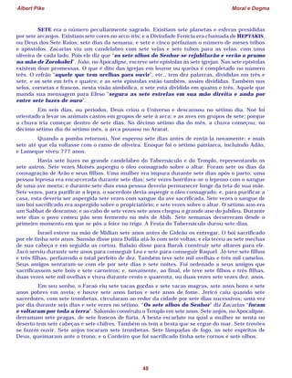 Albert Pike Moral e Dogma
48
SETE era o número peculiarmente sagrado. Existiam sete planetas e esferas presididas
por sete arcanjos. Existiam sete cores no arco-íris; e a Divindade Fenícia era chamada de HEPTAKIS,
ou Deus dos Sete Raios; sete dias da semana; e sete e cinco perfaziam o número de meses tribos
e apóstolos. Zacarias viu um candelabro com sete velas e sete tubos para as velas, com uma
oliveira de cada lado. Pois ele diz que “os sete olhos do Senhor se rejubilarão e verão o prumo
na mão de Zorobabel”. João, no Apocalipse, escreve sete epístolas às sete igrejas. Nas sete epístolas
existem doze promessas. O que é dito das igrejas em louvor ou queixa é completado no número
três. O refrão “aquele que tem orelhas para ouvir”, etc., tem dez palavras, divididas em três e
sete, e os sete em três e quatro; e as sete epístolas estão também, assim divididas. Também nos
selos, cornetas e frascos, nesta visão simbólica, o sete está dividido em quatro e três. Aquele que
manda sua mensagem para Efeso “segura as sete estrelas em sua mão direita e anda por
entre sete luzes de ouro”.
Em seis dias, ou períodos, Deus criou o Universo e descansou no sétimo dia. Noé foi
orientado a levar os animais castos em grupos de sete à arca; e as aves em grupos de sete; porque
a chuva iria começar dentro de sete dias. No décimo sétimo dia do mês, a chuva começou; no
décimo sétimo dia do sétimo mês, a arca pousou no Ararat.
Quando a pomba retornou, Noé esperou sete dias antes de enviá-la novamente; e mais
sete até que ela voltasse com o ramo de oliveira. Enoque foi o sétimo patriarca, incluindo Adão,
e Lameque viveu 777 anos.
Havia sete luzes no grande candelabro do Tabernáculo e do Templo, representando os
sete astros. Sete vezes Moisés aspergiu o óleo consagrado sobre o altar. Foram sete os dias da
consagração de Arão e seus filhos. Uma mulher era impura durante sete dias após o parto; uma
pessoa leprosa era encarcerada durante sete dias; sete vezes borrifava-se o leproso com o sangue
de uma ave morta; e durante sete dias essa pessoa deveria permanecer longe da teta de sua mãe.
Sete vezes, para purificar a lepra, o sacerdote devia aspergir o óleo consagrado; e, para purificar a
casa, esta deveria ser aspergida sete vezes com sangue da ave sacrificada. Sete vezes o sangue de
um boi sacrificado era aspergido sobre o propiciatório; e sete vezes sobre o altar. O sétimo ano era
um Sabbat de descanso; e ao cabo de sete vezes sete anos chegou o grande ano do jubileu. Durante
sete dias o povo comeu pão sem fermento no mês de Abib. Sete semanas decorreram desde o
primeiro momento em que se pôs a foice no trigo. A Festa do Tabernáculo durou sete dias.
Israel esteve na mão de Midian sete anos antes de Gideão os entregar. O boi sacrificado
por ele tinha sete anos. Sansão disse para Dalila atá-lo com sete voltas; e ela teceu as sete mechas
de sua cabeça e em seguida as cortou. Balaão disse para Barak construir sete altares para ele.
Jacó serviu durante sete anos para conseguir Lea e sete para conseguir Raquel. Jó teve sete filhos
e três filhas, perfazendo o total perfeito de dez. Também teve sete mil ovelhas e três mil camelos.
Seus amigos sentaram-se com ele por sete dias e sete noites. Foi ordenado a seus amigos que
sacrificassem sete bois e sete carneiros; e, novamente, ao final, ele teve sete filhos e três filhas,
duas vezes sete mil ovelhas e viveu durante cento e quarenta, ou duas vezes sete vezes dez, anos.
Em seu sonho, o Faraó viu sete vacas gordas e sete vacas magras, sete anos bons e sete
anos pobres em aveia; e houve sete anos fartos e sete anos de fome. Jericó caiu quando sete
sacerdotes, com sete trombetas, circularam ao redor da cidade por sete dias sucessivos; uma vez
por dia durante seis dias e sete vezes no sétimo. “Os sete olhos do Senhor” diz Zacarias “foram
e voltaram por toda a terra”. Salomão construiu o Templo em sete anos. Sete anjos, no Apocalipse,
derramam sete pragas, de sete frascos de fúria. A besta escarlate na qual a mulher se senta no
deserto tem sete cabeças e sete chifres. Também os tem a besta que se ergue do mar. Sete trovões
se fazem ouvir. Sete anjos tocaram sete trombetas. Sete lâmpadas de fogo, os sete espíritos de
Deus, queimaram ante o trono; e o Cordeiro que foi sacrificado tinha sete cornos e sete olhos.
 