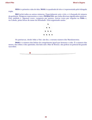 Albert Pike Moral e Dogma
49
OITO é o primeiro cubo de dois. NOVE é o quadrado de três e é representado pelo triângulo
triplo.
DEZ inclui todos os outros números. Especialmente sete e três; e é chamado de número
da perfeição. Pitágoras representou-o com a TETRACTYS, que tinha diversos significados místicos.
Este símbolo é, algumas vezes, composto por pontos, outras vezes por vírgulas ou YODs e,
na Cabala, pelas letras do nome da Divindade. Está organizado assim:
Os patriarcas, desde Adão a Noé, são dez, o mesmo número dos Mandamentos.
DOZE é o número das linhas de comprimento igual que formam o cubo. É o número dos
meses, das tribos e dos apóstolos; dos bois sob o Mar de Bronze, das pedras no peitoral do grande
sacerdote.
 