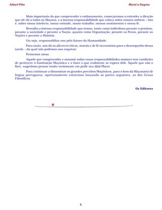Albert Pike Moral e Dogma
5
Mais importante do que compreender o embasamento, começaremos a entender a direção
que ele dá a todos os Maçons, e a imensa responsabilidade que coloca sobre nossos ombros – isto
é, sobre nosso intelecto, nossa vontade, nosso trabalho, nossos sentimentos e nossa fé.
Ressalta a imensa responsabilidade que temos, tanto como indivíduos perante o próximo,
perante a sociedade e perante a Nação, quanto como Organização, perante os Povos, perante as
Nações e perante a História.
Ou seja, responsabiliza-nos pelo futuro da Humanidade.
Para tanto, nos dá os alicerces éticos, morais e de fé necessários para o desempenho dessa
tarefa – da qual não podemos nos esquivar.
Pensemos nisso.
Aquele que compreender e assumir todas essas responsabilidades maiores tem condições
de pertencer à Instituição Maçônica e a fazer o que realmente se espera dele. Àquele que não o
fizer, sugerimos pensar muito seriamente em pedir seu Quit Placet.
Para continuar a disseminar os grandes preceitos Maçônicos, para o bem da Maçonaria de
língua portuguesa, oportunamente estaremos lançando as partes seguintes, as dos Graus
Filosóficos.
Os Editores
 