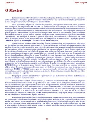 Albert Pike Moral e Dogma
50
O Mestre
Para compreender literalmente os símbolos e alegorias de livros orientais quanto a assuntos
ante-históricos, é desejável que fechemos os olhos contra a Luz. Traduzir os símbolos para o trivial
e para o lugar-comum é precipitação da mediocridade.
Toda expressão religiosa é simbolismo; como só conseguimos descrever o que podemos
ver, os objetos da religião são OS VISTOS. Os instrumentos mais antigos da educação foram os
símbolos; tanto eles quanto todas as outras formas diferiam e ainda diferem conforme circunstâncias
e imagens, de acordo com diferenças de conhecimento e cultivo mental. Toda linguagem é simbólica,
pois é aplicada a fenômenos e ações mentais e espirituais. Todas as palavras têm, primariamente,
um sentido material; porém podem receber, dos ignorantes, um significado espiritual, distorcido.
“Retroceder”, por exemplo, é recuar e, quando aplicado a uma afirmação, é simbólico, tal como
seria a imagem de um braço sendo recolhido para expressar a mesma coisa. A própria palavra
“espírito” significa “respiração”, do verbo latino spiro, respirar.
Apresentar um símbolo visível aos olhos de outra pessoa não é necessariamente informá-la
do significado que esse símbolo tem para você. Conseqüentemente, o filósofo adicionou aos símbolos
explicações endereçadas ao ouvido, suscetível de maior precisão, mas menos efetivo e impressivo
do que apenas formas pintadas ou esculpidas que ele queira explicar. A partir dessas explicações
foi-se desenvolvendo uma variedade de narrativas, cujos verdadeiros objetivos e razões foram
sendo paulatinamente esquecidos ou perdidos em contradições e incongruências. E, quando elas
foram abandonadas e a Filosofia se valeu de definições e de fórmulas, sua linguagem não passou
de um simbolismo mais complicado, tentando, no escuro, ser plausível e retratar idéias impossíveis
de serem expressas. Pois tal o símbolo visível qual a palavra: apresentá-la a você não é o mesmo
que informar o significado exato que tem para mim; e, assim, a religião e a filosofia se transformaram,
em grande parte, em disputas quanto ao significado de palavras. A expressão mais abstrata de
DIVINDADE que a linguagem pode fornecer nada mais é do que um sinal ou símbolo para um
objeto além de nossa compreensão, não mais verdadeiro ou adequado do que imagens ou os
nomes de OSÍRIS e VISHNU, exceto por ser menos sensual e ser menos explícito. Evitamos a
sensualidade recorrendo apenas à simples negação. Ao final, definimos espírito dizendo que não é
matéria. Espírito é – espírito.
Linguagem também é simbolismo, e palavras são tão mal compreendidas e mal utilizadas
quanto os símbolos mais materiais.
O simbolismo tendeu, continuamente, a se tornar mais complicado; e todas as forças do
Céu foram reproduzidas na terra, até que teceu-se uma teia de ficção e alegoria, parcialmente pela
arte e parcialmente pela ignorância do erro que a capacidade do homem, com seus métodos de
explicação limitados, nunca irá desemaranhar. Até o Teísmo Hebreu se envolveu em simbolismo e
adoração de imagens, tomados emprestados, provavelmente, de um credo mais antigo e de regiões
remotas da Ásia, – a adoração da Grande Natureza Semítica – o Deus AL ou ELS e suas
representações simbólicas do Próprio JEOVÁ não foram restritas à linguagem poética ou ilustrativa.
Os sacerdotes são monoteístas; o povo, idólatra.
Existem perigos inseparáveis do simbolismo e que proporcionam uma lição impressionante
no que tange a riscos semelhantes no uso da linguagem. A imaginação, chamada para auxiliar a
razão, usurpa seu lugar ou deixa sua aliada irremediavelmente emaranhada em sua teia. Nomes
que representam coisas são confundidos com elas; os meios são confundidos com os fins;
o instrumento de interpretação, com o objeto; e, assim, símbolos usurpam uma individualidade
como se fossem verdades ou pessoas.
 