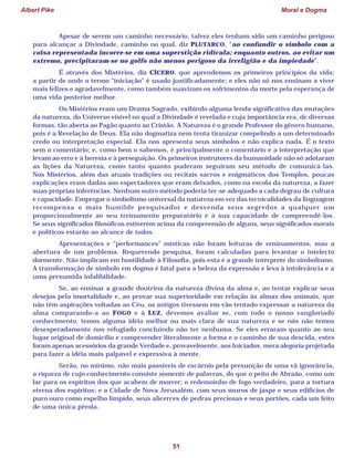 Albert Pike Moral e Dogma
51
Apesar de serem um caminho necessário, talvez eles tenham sido um caminho perigoso
para alcançar a Divindade, caminho no qual, diz PLUTARCO, “ao confundir o símbolo com a
coisa representada incorre-se em uma superstição ridícula; enquanto outros, ao evitar um
extremo, precipitaram-se no golfo não menos perigoso da irreligião e da impiedade”.
É através dos Mistérios, diz CÍCERO, que aprendemos os primeiros princípios da vida;
a partir de onde o termo “iniciação” é usado justificadamente; e eles não só nos ensinam a viver
mais felizes e agradavelmente, como também suavizam os sofrimentos da morte pela esperança de
uma vida posterior melhor.
Os Mistérios eram um Drama Sagrado, exibindo alguma lenda significativa das mutações
da natureza, do Universo visível no qual a Divindade é revelada e cuja importância era, de diversas
formas, tão aberta ao Pagão quanto ao Cristão. A Natureza é o grande Professor do gênero humano,
pois é a Revelação de Deus. Ela não dogmatiza nem tenta tiranizar compelindo a um determinado
credo ou interpretação especial. Ela nos apresenta seus símbolos e não explica nada. É o texto
sem o comentário; e, como bem o sabemos, é principalmente o comentário e a interpretação que
levam ao erro e à heresia e à perseguição. Os primeiros instrutores da humanidade não só adotaram
as lições da Natureza, como tanto quanto puderam seguiram seu método de comunicá-las.
Nos Mistérios, além das atuais tradições ou recitais sacros e enigmáticos dos Templos, poucas
explicações eram dadas aos espectadores que eram deixados, como na escola da natureza, a fazer
suas próprias inferências. Nenhum outro método poderia ter-se adequado a cada degrau de cultura
e capacidade. Empregar o simbolismo universal da natureza em vez das tecnicalidades da linguagem
recompensa o mais humilde pesquisador e desvenda seus segredos a qualquer um
proporcionalmente ao seu treinamento preparatório e à sua capacidade de compreendê-los.
Se seus significados filosóficos estiverem acima da compreensão de alguns, seus significados morais
e políticos estarão ao alcance de todos.
Apresentações e “performances” místicas não foram leituras de ensinamentos, mas a
abertura de um problema. Requerendo pesquisa, foram calculadas para levantar o intelecto
dormente. Não implicam em hostilidade à Filosofia, pois esta é a grande intérprete do simbolismo.
A transformação de símbolo em dogma é fatal para a beleza da expressão e leva à intolerância e a
uma presumida infalibilidade.
Se, ao ensinar a grande doutrina da natureza divina da alma e, ao tentar explicar seus
desejos pela imortalidade e, ao provar sua superioridade em relação às almas dos animais, que
não têm aspirações voltadas ao Céu, os antigos tivessem em vão tentado expressar a natureza da
alma comparando-a ao FOGO e à LUZ, devemos avaliar se, com todo o nosso vangloriado
conhecimento, temos alguma idéia melhor ou mais clara de sua natureza e se nós não temos
desesperadamente nos refugiado concluindo não ter nenhuma. Se eles erraram quanto ao seu
lugar original de domicílio e compreender literalmente a forma e o caminho de sua descida, estes
foram apenas acessórios da grande Verdade e, provavelmente, aos Iniciados, mera alegoria projetada
para fazer a idéia mais palpável e expressiva à mente.
Serão, no mínimo, não mais passíveis de escárnio pela presunção de uma vã ignorância,
a riqueza de cujo conhecimento consiste somente de palavras, do que o peito de Abraão, como um
lar para os espíritos dos que acabem de morrer; o redemoinho de fogo verdadeiro, para a tortura
eterna dos espíritos; e a Cidade de Nova Jerusalém, com seus muros de jaspe e seus edifícios de
puro ouro como espelho límpido, seus alicerces de pedras preciosas e seus portões, cada um feito
de uma única pérola.
 