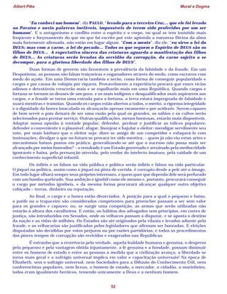 Albert Pike Moral e Dogma
52
“Eu conheci um homem”, diz PAULO, “levado para o terceiro Céu;... que ele foi levado
ao Paraíso e ouviu palavras inefáveis, impossíveis de terem sido proferidos por um ser
humano”. E o antagonismo e conflito entre o espírito e o corpo, no qual se tem insistido mais
freqüente e forçosamente do que no que foi escrito por este apóstolo a natureza Divina da alma
mais fortemente afirmada, não estão em lugar algum. “Com a mente”, diz ele, “eu sirvo a lei do
DEUS; mas com a carne, a lei do pecado... Todos os que seguem o Espírito de DEUS são os
filhos de DEUS... A expectativa sincera das criaturas aguarda a manifestação dos filhos
de DEUS... As criaturas serão levadas da servidão da corrupção, da carne sujeita a se
decompor, para a gloriosa liberdade dos filhos de DEUS”.
Duas formas de governo são favoráveis à prevalência da falsidade e da fraude. Em um
Despotismo, as pessoas são falsas traiçoeiras e enganadores através do medo, como escravos com
medo do açoite. Em uma Democracia também o serão, como forma de conseguir popularidade e
cargos e por causa de volúpia por riqueza. Provavelmente a experiência provará que esses vícios
odiosos e detestáveis crescerão mais e se espalharão mais em uma República. Quando cargos e
fortuna se tornam os deuses de um povo, e os mais indignos e desqualificados mais aspirarem aos
cargos, e a fraude se torna uma estrada para a fortuna, a terra estará impregnada de falsidade e
suará mentiras e tramóias. Quando os cargos estão abertos a todos, o mérito, a rigorosa integridade
e a dignidade da honra imaculada os alcançarão apenas raramente e por acidente. Serem capazes
de bem servir o país deixará de ser uma razão pela qual os grandes, os sábios e os cultos serão
selecionados para prestar serviço. Outras qualificações, menos honrosas, estarão mais disponíveis.
Adaptar nossa opinião à vontade popular; defender, perdoar e justificar as tolices populares;
defender o conveniente e o plausível; afagar, lisonjear e bajular o eleitor; mendigar servilmente seu
voto, por mais bárbaro que o eleitor seja; dizer-se amigo de um competidor e esfaqueá-lo com
insinuações; divulgar o que no futuro se provará ter sido mentira; – quem já não viu estas artes e
mecanismos baixos postos em prática, generalizando-se até que o sucesso não possa mais ser
alcançado por meios honrados? – o resultado é um Estado governado e arruinado pela mediocridade
ignorante e baixa, pela presunção atrevida, pelo verdor do intelecto imaturo, pela vaidade de um
conhecimento superficial infantil.
Os infiéis e os falsos na vida pública e política serão infiéis e falsos na vida particular.
O jóquei na política, assim como o jóquei na pista de corrida, é corrupto desde a pele até o âmago.
Em todo lugar olhará sempre seus próprios interesses, e quem quer que dependa dele será perfurado
com um bambu quebrado. Sua ambição é ignóbil como ele mesmo e, portanto, procurará conseguir
o cargo por métodos ignóbeis, e da mesma forma procurará alcançar qualquer outro objetivo
cobiçado – terras, dinheiro ou reputação.
Ao final, o cargo e a honra estão divorciados. A posição para a qual o pequeno e baixo,
o patife ou o trapaceiro são considerados competentes para preencher passam a ser sem valor
para os grandes e capazes; ou, se surgir uma competição, as armas que serão utilizadas não
estarão à altura dos cavalheiros. E então, os hábitos dos advogados sem princípios, em cortes de
justiça, são introduzidos em Senados, onde os velhacos passam a disputar, e se aposta o destino
da nação e as vidas de milhões. Os Estados são até originados pela vilania e levados adiante pela
fraude, e as velhacarias são justificadas pelos legisladores que afirmam ser honradas. E eleições
disputadas são decididas por votos perjuros ou por razões partidárias; e todos os procedimentos
dos piores tempos de corrupção são revividos e exagerados nas Repúblicas.
É estranho que a reverência pela verdade, aquela lealdade humana e genuína, o desprezo
pela pequenez e pela vantagem obtida injustamente, a fé genuína e a bondade, possam diminuir
entre os homens de estado e entre as pessoas à medida que a civilização avança, a liberdade se
torna mais geral e o sufrágio universal implica em valor e capacitação universais! Na época de
Elizabeth, sem o sufrágio universal, nem Sociedades para a Difusão do Conhecimento Útil, nem
conferencistas populares, nem liceus, o homem de estado, o mercador, o cidadão, o marinheiro,
todos eram igualmente heróicos, temendo unicamente a Deus e a nenhum homem.
 