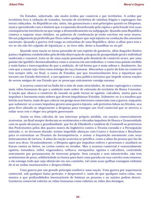 Albert Pike Moral e Dogma
54
Os Estados, sobretudo, são muito ávidos por comércio e por territórios. A avidez por
territórios leva à violação de tratados, invasão de territórios de vizinhos frágeis e rapinagem das
terras cobiçadas. As Repúblicas são, nisto, tão gananciosas e sem princípios quanto os Déspotas,
nunca aprendendo com a história que a expansão desordenada pela rapina e pela fraude tem suas
conseqüências inevitáveis no que tange a desmembramento ou subjugação. Quando uma República
começa a saquear seus vizinhos, as palavras de condenação já estão escritas em seus muros.
Há um julgamento já proferido por Deus sobre qualquer que seja injusto na condução dos assuntos
nacionais. Quando a guerra civil rasga as entranhas de uma República, deixe-a olhar para trás e
ver se ela não foi culpada de injustiças; e, se tiver sido, deixe-a humilhar-se no pó!
Quando uma nação se torna possuída de um espírito de ganância, além daqueles limites
justos e legítimos estabelecidos pela devida observação de um grau de prosperidade geral e individual
moderada e razoável, trata-se de uma nação possuída pelo demônio do comércio avaro, por uma
paixão tão ignóbil e desmoralizadora como a avareza em um indivíduo; e como essa paixão sórdida
é mais baixa e inescrupulosa do que a ambição, de tal forma que é mais odiosa e, finalmente, faz
com que a nação seja vista como inimiga da raça humana. Abocanhar a parte do leão no comércio
tem sempre sido, no final, a ruína de Estados, por que invariavelmente leva a injustiças que
tornam um Estado detestável, a um egoísmo e a uma política tortuosa que impede outras nações
de serem amigas de um Estado que se preocupa unicamente consigo mesmo.
A avareza comercial na Índia foi a mãe de mais atrocidades, de maior rapinagem e custou
mais vidas humanas do que a ambição mais nobre de extensão do território da Roma Consular.
A nação que abarca o comércio do mundo só pode tornar-se egoísta, calculista, morta para os
impulsos e harmonia mais nobres que devem impulsionar Estados. Submeter-se-á a insultos que
ferirão sua honra, mais do que colocar em perigo seus interesses comerciais com a guerra; enquanto
que submeter-se a esses impulsos gerará uma guerra injusta, sob pretextos falsos ou frívolos, seu
povo livre aliando-se alegremente a déspotas para esmagar um rival comercial que se atreveu a
exilar seus reis e eleger seu próprio governante.
Assim os frios cálculos de um interesse próprio sórdido, em nações comercialmente
avarentas, no final sempre deslocam os sentimentos e elevados impulsos de Honra e Generosidade
com os quais alcançou a grandiosidade; que fez de Elizabeth e também de Cromwell os protetores
dos Protestantes pelos dos quatro mares da Inglaterra contra a Tirania coroada e a Perseguição
mitrada; e, se tivessem durado, teriam impedido alianças com Czares e Autocratas e Bourbons
para re-entronizar as Tiranias da Incompetência, e armar a Inquisição novamente com seus
instrumentos de tortura. A alma da nação avarenta se petrifica, como a alma da pessoa que faz do
ouro seu deus. Ocasionalmente, o Déspota agirá por impulsos nobres e generosos e auxiliará os
fracos contra os fortes, os certos contra os errados. Mas a avareza comercial é essencialmente
egoísta, tomadora, infiel, enganadora, velhaca, mesquinha, egoísta e calculista, controlada
unicamente por pensamentos de interesse próprio. Sem coração e sem misericórdia, não tem
sentimentos de pena, solidariedade ou honra para fazer uma parada em sua carreira sem remorso;
e ela esmaga tudo que seja obstáculo em seu caminho, tal como suas quilhas esmagam embaixo
de si as ondas murmurantes e despercebidas.
Uma guerra por um grande princípio enobrece uma nação. Uma guerra por supremacia
comercial, sob qualquer baixo pretexto, é desprezível e, mais do que qualquer outra coisa, nos
mostra a que profundidades imensuráveis de baixeza as pessoas e as nações podem descer.
Ganância comercial valoriza as vidas humanas como valoriza as vidas das formigas.
 
