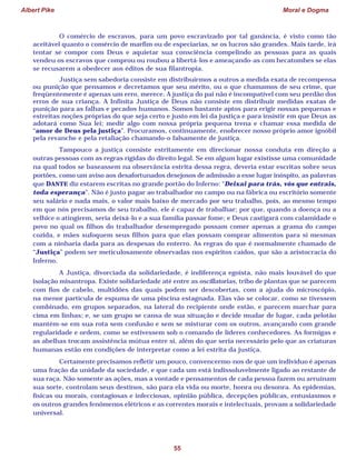 Albert Pike Moral e Dogma
55
O comércio de escravos, para um povo escravizado por tal ganância, é visto como tão
aceitável quanto o comércio de marfim ou de especiarias, se os lucros são grandes. Mais tarde, irá
tentar se compor com Deus e aquietar sua consciência compelindo as pessoas para as quais
vendeu os escravos que comprou ou roubou a libertá-los e ameaçando-as com hecatombes se elas
se recusarem a obedecer aos éditos de sua filantropia.
Justiça sem sabedoria consiste em distribuirmos a outros a medida exata de recompensa
ou punição que pensamos e decretamos que seu mérito, ou o que chamamos de seu crime, que
freqüentemente é apenas um erro, merece. A justiça do pai não é incompatível com seu perdão dos
erros de sua criança. A Infinita Justiça de Deus não consiste em distribuir medidas exatas de
punição para as falhas e pecados humanos. Somos bastante aptos para erigir nossas pequenas e
estreitas noções próprias do que seja certo e justo em lei da justiça e para insistir em que Deus as
adotará como Sua lei; medir algo com nossa própria pequena trena e chamar essa medida de
“amor de Deus pela justiça”. Procuramos, continuamente, enobrecer nosso próprio amor ignóbil
pela revanche e pela retaliação chamando-o falsamente de justiça.
Tampouco a justiça consiste estritamente em direcionar nossa conduta em direção a
outras pessoas com as regras rígidas do direito legal. Se em algum lugar existisse uma comunidade
na qual todos se baseassem na observância estrita dessa regra, deveria estar escritas sobre seus
portões, como um aviso aos desafortunados desejosos de admissão a esse lugar inóspito, as palavras
que DANTE diz estarem escritas no grande portão do Inferno: “Deixai para trás, vós que entrais,
toda esperança”. Não é justo pagar ao trabalhador no campo ou na fábrica ou escritório somente
seu salário e nada mais, o valor mais baixo de mercado por seu trabalho, pois, ao mesmo tempo
em que nós precisamos de seu trabalho, ele é capaz de trabalhar; por que, quando a doença ou a
velhice o atingirem, seria deixá-lo e a sua família passar fome; e Deus castigará com calamidade o
povo no qual os filhos do trabalhador desempregado possam comer apenas a grama do campo
cozida, e mães sufoquem seus filhos para que elas possam comprar alimentos para si mesmas
com a ninharia dada para as despesas do enterro. As regras do que é normalmente chamado de
“Justiça” podem ser meticulosamente observadas nos espíritos caídos, que são a aristocracia do
Inferno.
A Justiça, divorciada da solidariedade, é indiferença egoísta, não mais louvável do que
isolação misantropa. Existe solidariedade até entre as oscillatorias, tribo de plantas que se parecem
com fios de cabelo, multidões das quais podem ser descobertas, com a ajuda do microscópio,
na menor partícula de espuma de uma piscina estagnada. Elas vão se colocar, como se tivessem
combinado, em grupos separados, na lateral do recipiente onde estão, e parecem marchar para
cima em linhas; e, se um grupo se cansa de sua situação e decide mudar de lugar, cada pelotão
mantém-se em sua rota sem confusão e sem se misturar com os outros, avançando com grande
regularidade e ordem, como se estivessem sob o comando de líderes conhecedores. As formigas e
as abelhas trocam assistência mútua entre si, além do que seria necessário pelo que as criaturas
humanas estão em condições de interpretar como a lei estrita da justiça.
Certamente precisamos refletir um pouco, convencermo-nos de que um indivíduo é apenas
uma fração da unidade da sociedade, e que cada um está indissoluvelmente ligado ao restante de
sua raça. Não somente as ações, mas a vontade e pensamentos de cada pessoa fazem ou arruínam
sua sorte, controlam seus destinos, são para ela vida ou morte, honra ou desonra. As epidemias,
físicas ou morais, contagiosas e infecciosas, opinião pública, decepções públicas, entusiasmos e
os outros grandes fenômenos elétricos e as correntes morais e intelectuais, provam a solidariedade
universal.
 