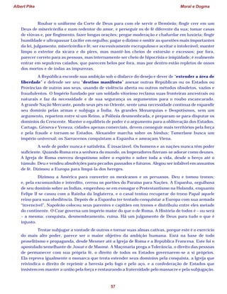 Albert Pike Moral e Dogma
57
Roubar o uniforme da Corte de Deus para com ele servir o Demônio; fingir crer em um
Deus de misericórdia e num redentor do amor, e perseguir os de fé diferente da sua; tomar casas
de viúvas e, por fingimento, fazer longas orações; pregar moderação e chafurdar em luxúria; fingir
humildade e ultrapassar Lúcifer em orgulho; pagar o dízimo e omitir as questões mais importantes
da lei, julgamento, misericórdia e fé; ser excessivamente escrupuloso e aceitar o intolerável; manter
limpo o exterior da xícara e do pires, mas mantê-los cheios de extorsão e excessos; por fora,
parecer correto para as pessoas, mas internamente ser cheio de hipocrisia e iniqüidade; é realmente
entrar em sepulcros caiados, que parecem belos por fora, mas por dentro estão repletos de ossos
dos mortos e de todas as impurezas.
A República esconde sua ambição sob o disfarce do desejo e dever de “estender a área de
liberdade” e defende ser seu “destino manifesto” anexar outras Repúblicas ou os Estados ou
Províncias de outros aos seus, usando de violência aberta ou outros métodos obsoletos, vazios e
fraudulentos. O Império fundado por um soldado vitorioso reclama suas fronteiras ancestrais ou
naturais e faz da necessidade e de sua segurança os argumentos para o roubo escancarado.
A grande Nação Mercante, pondo seus pés no Oriente, sente uma necessidade contínua de expandir
seu domínio pelas armas e subjuga a Índia. As grandes Monarquias e Despotismos, sem um
argumento, repartem entre si um Reino, a Polônia desmembrada, e preparam-se para disputar os
domínios do Crescente. Manter o equilíbrio de poder é o argumento para a obliteração dos Estados.
Cartago, Gênova e Veneza, cidades apenas comerciais, devem conseguir mais territórios pela força
e pela fraude e tornam-se Estados. Alexandre marcha sobre os hindus; Tamerlane busca um
império universal; os Sarracenos conquistam a Espanha e ameaçam Viena.
A sede de poder nunca é satisfeita. É insaciável. Os homens e as nações nunca têm poder
suficiente. Quando Roma era a senhora do mundo, os Imperadores fizeram-se adorar como deuses.
A Igreja de Roma exerceu despotismo sobre o espírito e sobre toda a vida, desde o berço até o
túmulo. Deu e vendeu absolvições para pecados passados e futuros. Alegou ser infalível em assuntos
de fé. Dizimou a Europa para limpá-la dos hereges.
Dizimou a América para converter os mexicanos e os peruanos. Deu e tomou tronos;
e, pela excomunhão e interdito, cerrou os portões do Paraíso para Nações. A Espanha, orgulhosa
de seu domínio sobre as Índias, empenhou-se em esmagar o Protestantismo na Holanda, enquanto
Felipe II se casou com a Rainha da Inglaterra, e o casal tentou recuperar do trono Papal aquele
reino para sua obediência. Depois de a Espanha ter tentado conquistar a Europa com sua armada
“invencível”, Napoleão colocou seus parentes e capitães em tronos e distribuiu entre eles metade
do continente. O Czar governa um império maior do que o de Roma. A História de todos é – ou será
– a mesma: conquista, desmembramento, ruína. Há um julgamento de Deus para tudo o que é
injusto.
Tentar subjugar a vontade de outros e tornar suas almas cativas, porque este é o exercício
do mais alto poder, parece ser o maior objetivo da ambição humana. Está na base de todo
proselitismo e propaganda, desde Mesmer até a Igreja de Roma e a República Francesa. Este foi o
apostolado semelhante de Josué e de Maomé. A Maçonaria prega a Tolerância, o direito das pessoas
de permanecer com sua própria fé, o direito de todos os Estados governarem-se a si próprios.
Ela reprova igualmente o monarca que tenta estender seus domínios pela conquista, a Igreja que
reivindica o direito de reprimir a heresia pelo fogo e pelo aço, e a confederação de Estados que
insistem em manter a união pela força e restaurando a fraternidade pelo massacre e pela subjugação.
 
