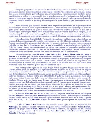 Albert Pike Moral e Dogma
59
Ninguém pergunta se ela emana da Divindade ou se é criada a partir do nada, ou se é
gerada com o corpo, como emissão das almas do pai e da mãe. Não sorriamos, portanto, das idéias
dos nossos ancestrais até que tenhamos uma crença melhor, e aceitemos seus símbolos como
significando que a alma tem natureza Divina, originada em uma esfera mais próxima da Divindade
e para lá retornando quando liberada de sua prisão corporal, e que só poderá retornar depois de
purificada de toda sordidez e pecado que fizeram parte de sua substância, por sua conexão com o
corpo.
Não é estranho que, milhares de anos atrás, as pessoas adoravam o Sol, e que hoje em dia
essa adoração continua entre os persas tradicionais? Originalmente elas olhavam para além do
globo para o Deus invisível, de quem a luz do Sol, visivelmente idêntica à geração e vida, era a
manifestação e emanação. Muito antes dos pastores caldeus o verem sobre seus campos, já se
levantava regularmente, como faz hoje, pela manhã, como um deus, e novamente se punha como
um rei indo descansar, no oeste, para retornar no tempo devido com a mesma pompa de majestade.
Nós adoramos a Imutabilidade. Foi aquele caráter imperturbável, imutável do Sol que as
pessoas de Baalbec adoravam. Seus poderes geradores de luz e de vida eram atributos secundários.
A única grandiosa idéia que compelia à adoração era a característica de Deus que eles enxergavam
refletida em sua luz, e imaginavam ver na sua originalidade a imutabilidade da Divindade.
O Sol viu tronos ruírem, terremotos sacudirem a terra e arremessarem montanhas ao chão. Além
do Olimpo, além dos Pilares de Hércules, ele foi diariamente à sua morada e voltou diariamente,
novamente, para observar os templos que foram construídos para a sua adoração.
Personificaram-no como BRAHMA, AMUN, OSÍRIS, BEL, ADÔNIS, MALKHART, MITHRAS e
APOLO; e as nações que o fizeram envelheceram e morreram. Cresceu musgo nos capitéis das
grandes colunas de seus templos, e ele brilhou no musgo. Grão por grão, a poeira de seus templos
ruiu e caiu, espalhou-se com o vento e, ainda assim, brilhou na coluna e na arquitrave que
desmoronavam. A telhado caiu espatifando-se no chão, e ele brilhou no Santo dos Santos com
raios imutáveis. Não estranha que as pessoas adoravam o Sol.
Não existe planta aquática em cujas largas folhas as gotas de água não rolem sem se
unirem, como gotas de mercúrio. Os argumentos sobre assuntos de fé, de política ou religião
rolam sobre a superfície da mente da mesma forma. Um argumento que convence uma mente não
tem efeito sobre outra. Poucos intelectos, ou almas, que são as negações do intelecto, têm qualquer
poder ou capacidade lógicos. Existe uma obliqüidade singular na mente humana que faz a falsa
lógica mais efetiva do que a verdade, entre nove décimos daqueles que são vistos como pessoas de
intelecto. Mesmo entre os juízes, nem dez por cento consegue argumentar logicamente. Cada
mente enxerga a verdade distorcida pelo seu próprio meio. A verdade, para a maioria das pessoas,
é como uma matéria no estado esferoidal. Como uma gota de água fria na superfície de uma
lâmina de metal incandescente, dança, treme e gira, sem nunca chegar a ter contato com ela;
e a mente, por ser mergulhada na verdade como a mão umedecida com ácido sulfúrico, pode estar
sobre metal derretido, e nem mesmo ser levemente esquentada pela imersão.
A palavra Khairiûm ou Khûrûm é uma palavra composta. Gesênio traduz Khûrûm pela
palavra nobres ou nascidos-livres: Khfûr significando branco, nobre. Também significa a abertura
de uma janela, órbita ocular. Khri também significa branco, ou uma abertura; e Khris, o globo
solar, em Jó viii, 13 e x. 7. Krishna é o Deus-Sol hindu. Khûr, palavra persa, é o nome literal do
Sol.
De Kûr ou Khûr, o Sol, em Khora, um nome do Baixo Egito. O Sol, diz Bryant em sua
Mitologia, era chamado de Kur; e Plutarco diz que os persas chamavam o Sol de Kuros. Kurios,
Senhor, em grego, como Adonaï. Senhor, em fenício e hebraico, era aplicado ao Sol. Muitos
lugares eram consagrados ao Sol e chamados de Kura, Kuria, Kuropolis, Kurene, Kureschata,
Kuresta, e Corusia em Scythia.
 