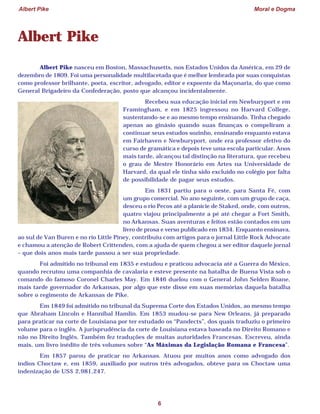 Albert Pike Moral e Dogma
6
Albert Pike
Albert Pike nasceu em Boston, Massachusetts, nos Estados Unidos da América, em 29 de
dezembro de 1809. Foi uma personalidade multifacetada que é melhor lembrada por suas conquistas
como professor brilhante, poeta, escritor, advogado, editor e expoente da Maçonaria, do que como
General Brigadeiro da Confederação, posto que alcançou incidentalmente.
Recebeu sua educação inicial em Newburyport e em
Framingham, e em 1825 ingressou no Harvard College,
sustentando-se e ao mesmo tempo ensinando. Tinha chegado
apenas ao ginásio quando suas finanças o compeliram a
continuar seus estudos sozinho, ensinando enquanto estava
em Fairhaven e Newburyport, onde era professor efetivo do
curso de gramática e depois teve uma escola particular. Anos
mais tarde, alcançou tal distinção na literatura, que recebeu
o grau de Mestre Honorário em Artes na Universidade de
Harvard, da qual ele tinha sido excluído no colégio por falta
de possibilidade de pagar seus estudos.
Em 1831 partiu para o oeste, para Santa Fé, com
um grupo comercial. No ano seguinte, com um grupo de caça,
desceu o rio Pecos até a planície de Staked, onde, com outros,
quatro viajou principalmente a pé até chegar a Fort Smith,
no Arkansas. Suas aventuras e feitos estão contados em um
livro de prosa e verso publicado em 1834. Enquanto ensinava,
ao sul de Van Buren e no rio Little Piney, contribuiu com artigos para o jornal Little Rock Advocate
e chamou a atenção de Robert Crittenden, com a ajuda de quem chegou a ser editor daquele jornal
– que dois anos mais tarde passou a ser sua propriedade.
Foi admitido no tribunal em 1835 e estudou e praticou advocacia até a Guerra do México,
quando recrutou uma companhia de cavalaria e esteve presente na batalha de Buena Vista sob o
comando do famoso Coronel Charles May. Em 1846 duelou com o General John Selden Roane,
mais tarde governador do Arkansas, por algo que este disse em suas memórias daquela batalha
sobre o regimento de Arkansas de Pike.
Em 1849 foi admitido no tribunal da Suprema Corte dos Estados Unidos, ao mesmo tempo
que Abraham Lincoln e Hannibal Hamlin. Em 1853 mudou-se para New Orleans, já preparado
para praticar na corte de Louisiana por ter estudado os “Pandects”, dos quais traduziu o primeiro
volume para o inglês. A jurisprudência da corte de Louisiana estava baseada no Direito Romano e
não no Direito Inglês. Também fez traduções de muitas autoridades Francesas. Escreveu, ainda
mais, um livro inédito de três volumes sobre “As Máximas da Legislação Romana e Francesa”.
Em 1857 parou de praticar no Arkansas. Atuou por muitos anos como advogado dos
índios Choctaw e, em 1859, auxiliado por outros três advogados, obteve para os Choctaw uma
indenização de US$ 2,981,247.
 