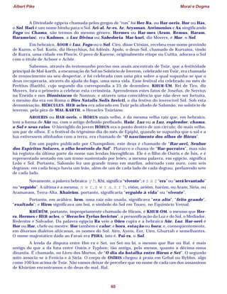 Albert Pike Moral e Dogma
60
A Divindade egípcia chamada pelos gregos de “rus” foi Her-Ra, ou Har-oeris, Hor ou Has,
o Sol. Hari é um nome hindu para o Sol. Ari-al, Ar-es, Ar, Aryaman, Areimonios e Ax singificando
Fogo ou Chama, são termos do mesmo gênero. Hermes ou Har-mes (Aram, Remus, Haram,
Harameias), era Kadmos, a Luz Divina ou Sabedoria. Mar-kuri, diz Movers, é Mar, o Sol.
Em hebraico, AOOR é Luz, Fogo ou o Sol. Ciro, disse Ctésias, recebeu esse nome provindo
de Kuros, o Sol. Kuris, diz Hesychius, foi Adônis. Apolo, o deus-Sol, chamado de Kurraios, vindo
de Kurra, uma cidade em Phocis. O povo de Kurene, originalmente etíope ou Cutita, adorava o Sol
com o título de Achoor e Achõr.
Sabemos, através do testemunho preciso nos anais ancestrais de Tsûr, que a festividade
principal de Mal-karth, a encarnação do Sol no Solstício de Inverno, celebrado em Tsûr, era chamada
de renascimento ou seu despertar, e foi celebrada com uma pira sobre a qual supunha-se que o
deus recuperaria, através da ajuda do fogo, uma nova vida. Esse festival ela celebrado no mês de
Peritius (Barith), cujo segundo dia correspondia a 25 de dezembro. KHUR-UM, Rei de Tiro, diz
Movers, fora o primeiro a celebrar esta cerimônia. Aprendemos estes fatos de Josefus, de Servius
na Eneida e nos Dionisíacos de Nonnus; e através uma coincidência que não deve ser fortuita,
o mesmo dia era em Roma o Dies Natalis Solis Invicti, o dia festivo do invencível Sol. Sob esta
denominação, HÉRCULES, HER-acles era adorado em Tsûr pelo aliado de Salomão, no solstício de
inverno, pela pira de MAL-KARTH, o Heracles Tsûriano.
AROERIS ou HAR-oeris, o HÓRUS mais velho, é da mesma velha raiz que, em hebraico,
tem a forma de Aür ou, com o artigo definido prefixado, Haür, Luz ou a Luz, esplendor, chama,
o Sol e seus raios. O hieróglifo do jovem HÓRUS era o ponto dentro de um círculo; do mais velho,
um par de olhos. E o festival do trigésimo dia do mês de Epiphi, quando se supunha que o sol e a
lua estivessem alinhados com a terra, era chamado de “O nascimento dos olhos de Hórus”.
Em um papiro publicado por Champolion, este deus é chamado de “Har-oeri, Senhor
dos Espíritos Solares, o olho benévolo do Sol”. Plutarco o chama de “Har-pocrates”, mas não
há registro da última parte do nome nas lendas hieroglíficas. Ele é o filho de Osíris e de Ísis, e é
representado sentado em um trono sustentado por leões; a mesma palavra, em egípcio, significa
Leão e Sol. Portanto, Salomão fez um grande trono em marfim, adornado com ouro, com seis
degraus; em cada braço havia um leão, além de um de cada lado de cada degrau, perfazendo sete
de cada lado.
Novamente, a palavra hebraica y h, Khi, significa “vivente”; e s a r“era” ou “será levantado”
ou “erguido”. A última é a mesma, s w r, s w r a, s r h, rôôm, arôôm, harûm, ou Aram, Síria, ou
Aramaeam, Terra-Alta. Khairûm, portanto, significaria “erguido à vida” ou “vivente”.
Portanto, em arábico, hrm, uma raiz não usada, significava “era alto”, “feito grande”,
“exaltado”; e Hîrm significava um boi, o símbolo do Sol em Touro, no Equinócio Vernal.
KHÛRÛM, portanto, impropriamente chamado de Hiram, é KHUR-OM, o mesmo que Her-
ra, Hermes e HER-acles, o “Heracles Tyrius Invictus”, a personificação da Luz e do Sol, o Mediador,
Redentor e Salvador. Da palavra egípcia Ra veio a Oûro copta e a hebraica Aür, Luz. Har-oeri é
Hor ou Har, chefe ou mestre. Hor também é calor; e hora, estação ou hora; e, conseqüentemente,
em diversos dialetos africanos, os nomes do Sol: Airo, Ayero, Eer, Uiro, Ghurrah e semelhantes.
O nome majestático dado ao Faraó era PIIRA, isto é, Pai-ra, o Sol.
A lenda da disputa entre Hor-ra e Set, ou Set-nu-bi, o mesmo que Bar ou Bal, é mais
antigo do que a da luta entre Osíris e Typhon; tão antiga, pelo menos, quanto a décima-nona
dinastia. É chamado, no Livro dos Mortos, de “O dia da batalha entre Hórus e Set”. O segundo
mito associa-se à Fenícia e à Síria. O corpo de OSÍRIS chegou à praia em Gebal ou Byblos, algo
como 100 km acima de Tsûr. Não vamos deixar de perceber que no nome de cada um dos assassinos
de Khûrûm encontramos o do deus do mal, Bal.
 