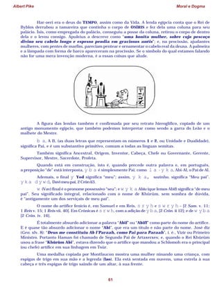 Albert Pike Moral e Dogma
61
Har-oeri era o deus do TEMPO, assim como da Vida. A lenda egípcia conta que o Rei de
Byblos derrubou a tamareira que continha o corpo de OSÍRIS e fez dela uma coluna para seu
palácio. Ísis, como empregada do palácio, conseguiu a posse da coluna, retirou o corpo de dentro
dela e o levou consigo. Apuleius a descreve como “uma bonita mulher, sobre cujo pescoço
divino seu cabelo longo e espesso pendia em graciosos anéis”; e, na procissão, ajudantes
mulheres, com pentes de marfim, pareciam pentear e ornamentar o cabelo real da deusa. A palmeira
e a lâmpada com forma de barco apareceram na procissão. Se o símbolo do qual estamos falando
não for uma mera invenção moderna, é a essas coisas que alude.
A figura das lendas também é confirmada por seu retrato hieroglífico, copiado de um
antigo monumento egípcio, que também podemos interpretar como sendo a garra do Leão e o
malhete do Mestre.
b a, A B, (as duas letras que representam os números 1 e 2, ou Unidade e Dualidade),
significa Pai, e é um substantivo primitivo, comum a todas as línguas semitas.
Também significa Ancestral, Origem, Inventor, Cabeça, Chefe ou Governante, Gerente,
Supervisor, Mestre, Sacerdote, Profeta.
Quando está em construção, isto é, quando precede outra palavra e, em português,
a preposição “de” está interposta, y b a é simplesmente Pai, como l a - y k a, Abi-Al, o Pai de Al.
Ademais, o final y Yod significa “meu”; assim, y k a, sozinho, significa “Meu pai”.
y k a d y w d,Davi meu pai, 2 Crôn ii3.
w (Vav) final é o pronome possessivo “seu”; e w y k aAbiu (que lemos Abif) significa “de meu
pai”. Seu significado integral, relacionado com o nome de Khûrûm, sem sombra de dúvida,
é “antigamente um dos serviçais de meu pai”.
O nome do artífice fenício é, em Samuel e em Reis, s r y h e s w r y h – [2 Sam. v. 11;
1 Reis v. 15; 1 Reis vii. 40]. Em Crônicas é s r w h, com a adição de y b a, [2 Crôn. ii 12]; e de w y b a
[2 Crôn. iv. 16].
É totalmente absurdo adicionar a palavra “Abif” ou “Abiff” como parte do nome do artífice.
E é quase tão absurdo adicionar o nome “Abi”, que era um título e não parte do nome. José diz
(Gen. xlv. 8): “Deus me constituiu Ab l’Paraah, como Pai para Paraah”, i. é., Vizir ou Primeiro
Ministro. Portanto Haman foi chamado de Segundo Pai de Artaxerxes; e, quando o Rei Khûrûm
usou a frase “Khûrûm Abi”, estava dizendo que o artífice que mandou a Schlomoh era o principal
(ou chefe) artífice em sua linhagem em Tsûr.
Uma medalha copiada por Montfaucon mostra uma mulher ninando uma criança, com
espigas de trigo em sua mão e a legenda (Iao). Ela está sentada em nuvens, uma estrela à sua
cabeça e três espigas de trigo saindo de um altar, à sua frente.
 
