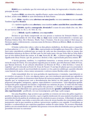 Albert Pike Moral e Dogma
62
HORUS era o mediador que foi enterrado por três dias, foi regenerado e triunfou sobre o
princípio do mal.
A palavra HERI, em sânscrito, significa Pastor, assim como Salvador. KRISHNA é chamado
de Heri, assim como JESUS se auto-denominou de Bom Pastor.
d w h, Khûr, significa uma abertura em uma janela, em uma caverna ou em um olho.
Também significa branco.
d h também significa uma abertura, como também nobre, nascido livre, nascido nobre.
m d h, KHURM, significa consagrado, devotado É o nome de uma cidade (Jos. xix. 38) e
de um homem (Ezr. ii. 32, x. 31; Neh. iii. 11].
j h y j, Khirah, significa nobreza, uma raça nobre.
Declara-se que Buda compreende em sua pessoa a essência do Trimurti Hindi e, daí,
aplica-se o monossílabo de três letras Om ou Aum como sendo essencialmente o mesmo que
Brahma-Vishnu-Siva. Ele é Hermes, Thoth, Taut e Teutates. Um de seus nomes é Heri-maya ou
Hermaya, que é, evidentemente, o mesmo nome de Hermes e Khirm ou Khûrm. Heri, em sânscrito,
significa Senhor.
O Irmão conhecedor coloca, sobre os dois pilares simbólicos, da direita para a esquerda,
as duas palavras w h y e l x b, IHU e BAL, representado em hieróglifos pos Amun-Ra, o Deus-Sol.
Será uma coincidência acidental que no nome de cada um dos assassinos estão os nomes das
Divindades hebraicas do Bem e do Mal; pois Yu-bel nada mais é do que Yehu-Bal ou Yeho-Ball e
que as três sílabas finais dos nomes, a, o, um, fazem A.·.U.·.M.·., a palavra sagrada dos hindus,
significando Deus-Triuno, que dá, preserva e destrói a vida, representada pela letra mística Y?
A Acácia genuína, também, é a espinhosa tamareira, a mesma árvore que cresceu em
torno do corpo de Osíris. Era uma planta sagrada para os árabes, que dela fizeram o ídolo Al-Uzza,
que Maomé destruiu. É um arbusto abundante no Deserto de Thur, e dela foi feita a “coroa de
espinhos” que foi colocada na fronte de Jesus de Nazaré. É um tipo de planta que era associada à
imortalidade por causa de sua tenacidade em manter-se viva, pois era sabido que, quando colocada
como batente de porta, criava raízes novamente e estirava ramos floridos sobre a soleira.
Cada comunidade deve ter seus períodos de experimentos e transição, especialmente se
se envolver em guerra. É certo, em alguma época, que será totalmente governada por agitadores
que apelam para todos os elementos mais lhanos da natureza popular; por corporações ricas; por
aqueles que se enriqueceram com a desvalorização dos bônus ou dos papéis do governo; por
pequenos advogados, intrigantes, agiotas, especuladores e aventureiros – uma oligarquia ignóbil,
enriquecida pelas angústias do Estado e engordada nas misérias do povo. E então têm fim todas
as visões enganosas de igualdade e de direitos das pessoas; e o Estado, injustiçado e saqueado,
pode recuperar uma liberdade real, apenas passando através de “grandes variedades de julgamento
não experimentado”, purificado, em sua transmigração, pelo fogo e pelo sangue.
Em uma República, logo acontece que partidos se reúnem em torno dos pólos negativo e
positivo de alguma opinião ou conceito, e que o espírito intolerante de uma maioria triunfante não
permitirá desvio do padrão de ortodoxia que ela estabeleceu para si mesma. A liberdade de opinião
será citada e fingida, mas todos a exercerão sob o risco de serem banidos da comunidade política
juntamente com os que mantêm as rédeas e prescrevem a política a ser seguida. O servilismo ao
partido e a subserviência aos caprichos populares andam de mãos dadas. Só acontece liberdade
política em um estado fóssil e as opiniões das pessoas crescem além dos limitados atos que lhes foi
permitido executar ou sancionar.
 