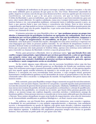 Albert Pike Moral e Dogma
63
A bajulação de indivíduos ou de povos corrompe a ambos, emissor e receptor; e ela não
tem mais utilidade para as pessoas do que para os reis. Um César, firmemente assentado no
poder, importa-se menos com ela do que uma democracia livre; nem seu apetite por ela crescerá à
exorbitância, tal como à que a de um povo crescerá, até que se torne insaciável.
O efeito da liberdade é, para os indivíduos, que eles podem fazer o que bem entenderem; para um
povo, não é muito diferente. Se sujeito à adulação, como esta é sempre interesseira e fundada em
motivos baixos e vis, com propósitos maldosos, certamente tanto o indivíduo quanto o povo, ao
fazer o que querem farão o que com honra e consciência não fariam. Nem se deve arriscar
congratulações, que logo podem se tornar reclamações; e, como tanto indivíduos quanto povos são
propensos a fazer mau uso do poder, bajulá-los, o que seria uma forma certa de desorientá-los,
merece ser chamado de crime.
O primeiro princípio em uma República deve ser “que nenhuma pessoa ou grupo tem
direito a remuneração ou privilégios exclusivos ou agregados da comunidade, mas só em
retribuição por serviços públicos prestados; como estes não são hereditários, tampouco o
devem ser cargos de magistratura, de assembléia, ou de juiz”. É uma peça de Verdade e
Sabedoria, uma lição para o estudo das nações, abrangido em uma única sentença e expresso em
uma linguagem que todas as pessoas podem entender. Se um dilúvio de despotismo revolver o
mundo e destruir todas as instituições sob as quais a liberdade está protegida, e isso acontecer de
forma que as pessoas não mais possam se lembrar delas, apenas esta sentença seria suficiente
para reacender as chamas da liberdade e reviver a raça de pessoas livres.
Porém, para preservar a liberdade, deve-se adicionar outra: “que um Estado livre não
confira cargos como prêmio, especialmente por serviços questionáveis, a não ser que busque
sua própria ruína; mas que todos os servidores sejam empregados por ele apenas
considerando sua vontade e habilidade de prestar serviços no futuro; e, portanto, apenas
os melhores e mais competentes serão os escolhidos”.
Se for existir alguma regra diferente, esta da sucessão hereditária talvez seja tão boa
quanto qualquer outra. Não é possível preservar as liberdades do Estado por nenhuma outra
regra. Por nenhuma outra regra é possível incumbir o poder de fazer as leis, se não apenas àqueles
que tem aquele agudo sentido instintivo de injustiça e de errado que os capacita a detectar a
baixeza e a corrupção em seus esconderijos mais secretos, e cuja coragem moral, generoso
humanismo e independência garbosa os faz destemidos de trazer os perpetradores à luz do dia e
chamando sobre eles o escárnio e a indignação do mundo. Os bajuladores dos povos nunca são
homens assim.
Pelo contrário, para uma República sempre chega o momento no qual ela está descontente,
como Tibério, com um único Sejano, mas deve ter um patrão; e quando aqueles mais proeminentes
no trato dos assuntos de governo forem pessoas sem reputação, cidadania, habilidade ou informação,
mas meras mercenárias do partido, devendo suas posições a artimanhas e a desejo de qualificação,
sem nenhuma das qualidades, no coração ou na mente, que façam delas pessoas grandes nem
sábias e ao mesmo tempo são repletas daqueles conceitos estreitos e intolerância amarga do
fanatismo político. Estas pessoas morrem e o mundo não se torna mais sábio pelo que elas disseram
e fizeram. Seus nomes mergulham no poço sem fundo do esquecimento; seus atos de insensatez
ou de desonestidade amaldiçoam os políticos fisiológicos e, ao final, trazem suas ruínas.
Os políticos, em um Estado livre, geralmente são insinceros, sem coração e egoístas.
A finalidade de seu patriotismo é o seu próprio engrandecimento; e observam, com satisfação
secreta, o desapontamento ou queda de alguém cujo gênio mais elevado e talentos superiores
ofuscam sua auto-estima, ou daquele cuja integridade e honra incorruptível estão no caminho de
seus objetivos egoístas. A influência dos aspirantes pequenos sempre está contra os grandes
homens. Sua ascensão ao poder pode ser por quase uma vida.
 