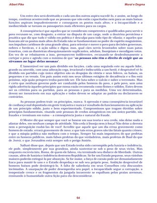 Albert Pike Moral e Dogma
64
Um entre eles será destituído e cada um dos outros aspira sucedê-lo, e assim, ao longo do
tempo, continua acontecendo que as pessoas que não estão capacitadas nem para as mais baixas
funções aspiram impudentemente e conseguem os postos mais altos; e a incapacidade e a
mediocridade se tornam os passaportes mais eficientes para os cargos.
A conseqüência é que aqueles que se consideram competentes e qualificados para servir o
povo recusam-se, com desgosto, a entrar na disputa de um cargo, onde a doutrina perniciosa e
jesuítica que diz que tudo é válido em política é desculpa para todo tipo de vilania; e aqueles que
buscam até os postos mais altos do Estado não se fundamentam no poder do espírito magnânimo,
nos impulsos caridosos de uma grande alma, para orientar e mover o povo para decisões generosas,
nobres e heróicas, e à ação sábia e digna; mas, qual cães servis levantados sobre suas patas
traseiras, com as dianteiras obsequiosamente suplicantes, adulam, lisonjeiam e mendigam votos.
Em vez de se rebaixarem a isso, permanecem indiferentes, recusando-se desdenhosamente a
cortejar o povo e agindo com a máxima de que “as pessoas não têm o direito de exigir que as
sirvamos no lugar delas mesmas”.
É lamentável ver um país dividido em facções, cada uma seguindo este ou aquele líder,
grande ou atrevido, com uma adoração cega, irracional e indiscutida a um herói; é desprezível vê-lo
dividido em partidos cujo único objetivo são os despojos da vitória e seus líderes, os baixos, os
pequenos e os venais. Um país assim está nos seus últimos estágios de decadência e o fim está
próximo, seja quão próspero tenha parecido ser. Ele luta sobre o vulcão e sobre o terremoto. Mas
é certo que nenhum governo pode ser conduzido pelos homens do povo, e pelo povo, sem uma
rígida aderência àqueles princípios que nossa razão recomenda como firmes e sólidos. Estes devem
ser os critérios para os partidos, para as pessoas e para as medidas. Uma vez determinados,
devem ser inexoráveis em sua aplicação e todos devem se adaptar ao padrão ou declararem-se
contrários.
As pessoas podem trair: os princípios, nunca. A opressão é uma conseqüência invariável
de confiança mal depositada em gente traiçoeira e nunca é resultado do funcionamento ou aplicação
de um princípio sólido, justo e bem experimentado. Compromissos que tragam dúvidas sobre
princípios fundamentais, visando unir pessoas de credos antagônicos em um único partido, são
fraudes e terminam em ruína – a conseqüência justa e natural da fraude.
O Mestre diz que sempre que você se basear em sua teoria e seu credo, não deixe nada o
afastar deles, em nenhum campo de atividade. Não ceda à lisonja nem à força! Não deixe a derrota
nem a perseguição roubá-las de você! Acredite que aquele que um dia errou gravemente como
homem de estado, errará gravemente de novo; e que tais erros graves são tão fatais quanto crimes;
e que a miopia política não melhora com o tempo. Sempre há mais impostores do que profetas
entre os homens públicos, mais falsos profetas do que verdadeiros, mais profetas de Baal do que
de Jeová; e que Jerusalém está sempre sob o perigo Assírio.
Sallust disse que, depois que um Estado tenha sido corrompido pela luxúria e indolência,
ele pode, simplesmente por sua grandeza, ainda sustentar-se sob o peso de seus vícios. Mas
enquanto escrevia isto, Roma, de quem ele falava, viu terminado seu disfarce de liberdade. Outras
causas, além de luxúria e indolência destroem Repúblicas. Se for um Estado pequeno, seus vizinhos
maiores poderão extingui-lo por absorção. Se for maior, a força de coesão pode ser demasiadamente
fraca para mantê-lo uno e o Estado despedaça-se sob seu próprio peso. Ambição desprezível de
homens baixos pode desintegrá-lo. A falta de sabedoria em seus Conselhos cria discussões
incômodas. A usurpação de poder desempenha seu papel, a incapacidade segue a corrupção, a
tempestade cresce e os fragmentos da jangada incoerente se espalham pelas praias arenosas,
ensinando à humanidade outra lição para ela desconsiderar.
 