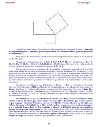 Albert Pike Moral e Dogma
65
A Quadragésima Sétima Proposição é mais antiga do que Pitágoras. É assim: “em todo
triângulo retângulo, a soma dos quadrados da base e da perpendicular é igual ao quadrado
da hipotenusa”.
O quadrado de um número é o produto desse número por ele mesmo. Assim, 4 é o quadrado
de 2, e 9 o de 3.
Os primeiros dez números são: 1, 2, 3, 4, 5, 6, 7, 8, 9, 10; seus quadrados são 1, 4, 9,
16, 25, 36, 49, 64, 81, 100; e 3, 5, 7, 9,11,13, 15, 17, 19 são as diferenças entre cada quadrado
e o que o precede, dando-nos os números sagrados 3, 5, 7 e 9.
Entre esses números, o quadrado e 3 e 4, somados, resultam no quadrado de 5; e os de 6
e 8 o quadrado de 10; se, se formarmos um triângulo retângulo, com base de 3 ou 6 partes, e com
perpendicular de 4 ou 8 partes, a hipotenusa terá 5 ou 10 partes; e se erguermos um quadrado
sobre cada lado do triângulo e dividirmos esses quadrados em quadrados cujo lado tiver uma
parte de comprimento, haverá tantos desses quadrados no quadrado construído sobre a hipotenusa
quantos formam a soma dos quadrados contidos nos quadrados construídos sobre os outros dois
quadrados.
Os egípcios classificaram sue divindades em Tríades – o PAI ou o Espírito ou Princípio
Ativo ou Poder Gerador; a MÃE, ou Matéria, ou Princípio Passivo, ou o Poder de Concepção; e o
FILHO, Resultado ou Produto, o Universo, resultante dos dois princípios. Eles eram OSÍRIS, ÍSIS
e HÓRUS. Da mesma forma, PLATÃO nos dá o Pensamento, o Pai; a Matéria Primitiva, a Mãe;
e Cosmos, o Mundo, o Filho, o Universo animado por uma alma. Tríades semelhantes são
encontradas na Cabala.
PLUTARCO diz, em seu livro De Iside et Osiride, que “Mas a natureza melhor e mais
divina consiste de três: a que existe apenas no Intelecto, e da Matéria, que resulta desses,
e que os gregos chamam de Kosmos; a esses três Platão costuma chamar de Inteligível, a
‘Idéia, Exemplar e Pai’; Matéria, ‘a Mãe, a Enfermeira e o lugar e receptáculo da geração’;
e o resultado desses dois, ‘a descendência e Gênese’, o KOSMOS, palavra que significa
Beleza e Ordem, ou o Universo em si.” Não vamos deixar de perceber que a Beleza é simbolizada
pelo Segundo Vigilante, no Sul. Plutarco continua dizendo que os egípcios comparavam a natureza
universal ao que chamavam de “o mais belo e perfeito triângulo”, como Platão o faz naquele
diagrama nupcial, como é chamado, que apresentou à sua comunidade.
 