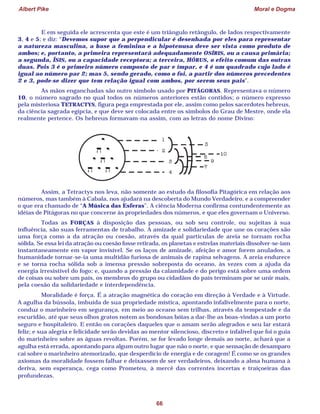 Albert Pike Moral e Dogma
66
E em seguida ele acrescenta que este é um triângulo retângulo, de lados respectivamente
3, 4 e 5; e diz: “Devemos supor que a perpendicular é desenhada por eles para representar
a natureza masculina, a base a feminina e a hipotenusa deve ser vista como produto de
ambos; e, portanto, a primeira representará adequadamente OSÍRIS, ou a causa primária;
a segunda, ÍSIS, ou a capacidade receptora; a terceira, HÓRUS, o efeito comum das outras
duas. Pois 3 é o primeiro número composto de par e ímpar, e 4 é um quadrado cujo lado é
igual ao número par 2; mas 5, sendo gerado, como o foi, a partir dos números precedentes
2 e 3, pode-se dizer que tem relação igual com ambos, por serem seus pais”.
As mãos enganchadas são outro símbolo usado por PITÁGORAS. Representava o número
10, o número sagrado no qual todos os números anteriores estão contidos; o número expresso
pela misteriosa TETRACTYS, figura pega emprestada por ele, assim como pelos sacerdotes hebreus,
da ciência sagrada egípcia, e que deve ser colocada entre os símbolos do Grau de Mestre, onde ela
realmente pertence. Os hebreus formavam-na assim, com as letras do nome Divino:
Assim, a Tetractys nos leva, não somente ao estudo da filosofia Pitagórica em relação aos
números, mas também à Cabala, nos ajudará na descoberta do Mundo Verdadeiro, e a compreender
o que era chamado de “A Música das Esferas”. A ciência Moderna confirma contundentemente as
idéias de Pitágoras no que concerne às propriedades dos números, e que eles governam o Universo.
Todas as FORÇAS à disposição das pessoas, ou sob seu controle, ou sujeitas à sua
influência, são suas ferramentas de trabalho. A amizade e solidariedade que une os corações são
uma força como a da atração ou coesão, através da qual partículas de areia se tornam rocha
sólida. Se essa lei da atração ou coesão fosse retirada, os planetas e estrelas materiais dissolver-se-iam
instantaneamente em vapor invisível. Se os laços de amizade, afeição e amor forem anulados, a
humanidade tornar-se-ia uma multidão furiosa de animais de rapina selvagens. A areia endurece
e se torna rocha sólida sob a imensa pressão sobreposta do oceano, às vezes com a ajuda da
energia irresistível do fogo; e, quando a pressão da calamidade e do perigo está sobre uma ordem
de coisas ou sobre um país, os membros do grupo ou cidadãos do país terminam por se unir mais,
pela coesão da solidariedade e interdependência.
Moralidade é força. É a atração magnética do coração em direção à Verdade e à Virtude.
A agulha da bússola, imbuída de sua propriedade mística, apontando infalivelmente para o norte,
conduz o marinheiro em segurança, em meio ao oceano sem trilhas, através da tempestade e da
escuridão, até que seus olhos gratos notem as bondosas bóias a dar-lhe as boas-vindas a um porto
seguro e hospitaleiro. E então os corações daqueles que o amam serão alegrados e seu lar estará
feliz; e sua alegria e felicidade serão devidas ao mentor silencioso, discreto e infalível que foi o guia
do marinheiro sobre as águas revoltas. Porém, se for levado longe demais ao norte, achará que a
agulha está errada, apontando para algum outro lugar que não o norte, e que sensação de desamparo
cai sobre o marinheiro atemorizado, que desperdício de energia e de coragem! É como se os grandes
axiomas da moralidade fossem falhar e deixassem de ser verdadeiros, deixando a alma humana à
deriva, sem esperança, cega como Prometeu, à mercê das correntes incertas e traiçoeiras das
profundezas.
 