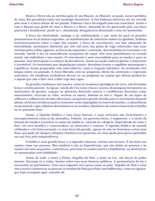 Albert Pike Moral e Dogma
67
Honra e Dever são as estrelas-guia de um Maçom, os Dioscuri, os quais, nunca perdidos
de vista, lhe permitirão evitar um naufrágio desastroso. A eles Palinuro observou até ser vencido
pelo sono e o barco deixar de ser guiado; Palinuro caiu e foi tragado pelo mar insaciável. Assim é
com o Maçom que perde de vista a Honra e o Dever, deixando de ser governado pela sua força
potencial e beneficente, perde-se e, afundando, desaparecerá desonrado e sem ser lamentado.
A força da eletricidade, análoga à da solidariedade, e por meio da qual os grandes
pensamentos ou as baixas sugestões, as manifestações de naturezas nobres ou ignóbeis, brilham
instantaneamente sobre o vigor das nações; a força do crescimento, um tipo adequado de
imortalidade, permanece dormente por três mil anos nos grãos de trigo enterrados com suas
múmias pelos velhos egípcios; as forças da expansão e contração, desenvolvidas no terremoto e no
tornado, dando à luz às maravilhosas conquistas do vapor, têm seus paralelismos no mundo
moral, nos indivíduos e nas nações. O crescimento é uma necessidade para as nações e para as
pessoas. Sua interrupção é o começo da decadência. Assim na nação como na planta, é misterioso
e irresistível. Os terremotos que despedaçam nações, derrubam tronos e engolfam monarquias e
repúblicas, foram preparados com antecedência, como a erupção vulcânica. As revoluções têm
longas raízes no passado. A força liberada está na proporção direta da contenção e repressão
anteriores. Os estadistas verdadeiros devem ver no progresso as causas que devem produzi-lo;
e aquele que não o fizer será o líder cego dos cegos.
As grandes mudanças nas nações, como as mudanças geológicas da terra, são formadas
lenta e continuamente. As águas, caindo do Céu como chuva e sereno, desintegram lentamente as
montanhas de granito, raspam as planícies deixando morros e cordilheiras desnudos como
monumentos, escavam os vales, enchem os mares, limitam os rios e, depois de um lapso de
milhares e milhares de séculos silenciosos, preparam o grande aluvião para o crescimento daquela
planta, no branco tecido no qual as sementes verão empregados os teares do mundo, e a abundância
ou penúria de cujas colheitas determinará se os tecelões e fiandeiros de outros reinos terão trabalho
ou se passarão fome.
Assim, a Opinião Pública é uma força imensa; e suas correntes são inconstantes e
incompreensíveis como as da atmosfera. Todavia, em governos livres, é onipotente; e a tarefa do
homem de estado é encontrar os meios de moldá-la, controlá-la e dirigi-la. Dependendo de como o
fizer, ela será benéfica e conservadora, ou destrutiva e ruinosa. A Opinião Pública do mundo
civilizado é a Lei Internacional; e é uma força tão grande, apesar de não ter fronteiras certas nem
fixas, que pode até obrigar o déspota vitorioso a ser generoso, ser uma ajuda para povos oprimidos
em sua luta pela independência.
O hábito é uma grande força; é a segunda natureza, mesmo nas árvores. É tão forte nas
nações como nas pessoas. Mas também o são as Experiências, que são dadas às pessoas e às
nações tal como as paixões, como forças, preciosas se usadas correta e habilmente, ou destrutivas
se manuseadas sem habilidade.
Acima de tudo, o Amor à Pátria, Orgulho do País, o Amor ao Lar, são forças de poder
imenso. Encoraje-os a todos. Insista neles com seus homens públicos. A permanência do lar é
necessária ao patriotismo. Uma raça migrante terá pouco amor ao país. Orgulho do País é uma
mera teoria e quimera se as pessoas se mudam de País para País com indiferença, como os ciganos,
que hoje acampam aqui, amanhã ali.
 