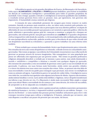 Albert Pike Moral e Dogma
69
A Providência aponta as três grandes disciplinas da Guerra, da Monarquia e do Sacerdócio,
tudo o que o ACAMPAMENTO, o PALÁCIO e o TEMPLO possam simbolizar, para treinar as multidões
em direção às combinações inteligentes e premeditadas para todos os grandes propósitos da
sociedade. Com o tempo, quando a virtude e a inteligência se tornarem qualidades das multidões,
o resultado seriam governos livres entre as pessoas; mas, por ignorância, tais governos são
impossíveis. A humanidade avança somente por degraus.
A remoção de uma calamidade premente dá coragem para tentar remover os males
restantes, fazendo as pessoas mais sensíveis a eles, ou talvez mais sensíveis pela primeira vez.
Escravos que se debatem sob o chicote não se preocupam com seus direitos políticos: só depois de
alforriados de sua escravidão pessoal é que passam a ser sensíveis à opressão política. Libertos do
poder arbitrário e governados apenas pela lei, começam a examinar a própria lei e desejam ser
governados, não somente pela lei, mas pelo que entendem ser a melhor lei. E quando o despotismo
civil ou temporal tiver sido tirado do caminho, e a lei municipal tenha sido moldada pelos princípios
de uma jurisprudência esclarecida, poderão acordar para a descoberta de que estão vivendo sob
um despotismo sacerdotal ou eclesiástico, e passarão a querer trabalhar em uma reforma nisto
também.
É bem verdade que o avanço da humanidade é lento e que freqüentemente pára e retrocede.
Nos reinados da terra não vemos despotismos se retirando, cedendo terreno às comunidades auto-
governadas. Não vemos as igrejas e sacerdócios da Cristandade renunciarem à sua velha tarefa de
governar as pessoas através de terrores imaginários. Não conseguimos ver uma população que
possa ser alforriada com segurança por um governo assim. Não vemos os grandes professores
religiosos almejando descobrir a verdade por si mesmos e para outros, mas ainda dominando o
mundo e satisfeitos e compelidos a dominar o mundo com qualquer dogma já aprovado;
eles mesmos tão amarrados a esta necessidade de governar como o povo à sua necessidade de ser
governado. A pobreza, em suas formas mais horrendas, ainda existe nas grandes cidades;
e o câncer da miséria tem suas raízes nos corações dos reinos. Nelas, as pessoas não têm idéia de
suas necessidades e nem de seu poder para conseguir o que precisam, mas vivem e se multiplicam
como os animais selvagens. A providência parece ter parado de cuidar delas. A inteligência nunca
vem visitá-las, ou então faz sua aparição como alguma nova forma de vilania. A guerra não terminou;
ainda existem batalhas e cercos. Lares ainda estão infelizes; e lágrimas, raiva e despeito transformam
em inferno o que deveria ser céu. E a Maçonaria é ainda mais necessária! Mais amplo o campo
para suas obras! Maior a necessidade de ela começar a ser como deveria, de reviver de sua asfixia,
de arrepender-se de ter abjurado seu verdadeiro credo!
Indubitavelmente, o trabalho, morte e paixão sexual são condições essenciais e permanentes
da existência humana e, na terra, é impossível restituir a perfeição ou um milênio. Sempre, – é o
decreto do Destino! – a vasta maioria das pessoas precisa trabalhar arduamente para viver e não
consegue encontrar tempo para cultivar a inteligência. O homem, sabendo que vai morrer, não
está disposto a sacrificar um prazer do presente por um maior, do futuro.
 
