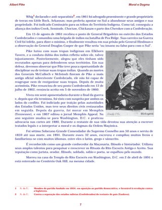 Albert Pike Moral e Dogma
7
Whig1
declarado e anti-separatista2
, em 1861 foi advogado proeminente e grande proprietário
de terras em Little Rock, Arkansas; mas preferiu apostar no Sul a abandonar seus amigos e sua
propriedade. Foi indicado Comissário para as tribos do Território Indígena. Como tal, conseguiu a
aliança dos índios Creek, Seminole, Choctaw, Chickasaw e parte dos Cherokee com a Confederação.
Em 15 de agosto de 1861 recebeu o posto de General Brigadeiro no exército dos Estados
Confederados e comandou uma brigada de índios na batalha de Pea Ridge. Sua carreira na Guerra
Civil foi infeliz, para dizer o mínimo, e finalmente resultou em sua prisão pelo General Hindman e
a observação do General Douglas Cooper de que Pike seria “ou insano ou falso para com o Sul”.
Pike lutou com suas tropas indígenas em Elkhorn
Tavern, e a conduta dúbia dos índios refletiu sobre ele, talvez
injustamente. Posteriormente, alegou que eles tinham sido
recrutados apenas para defenderem seus territórios. Em sua
defesa, devemos observar que Pike teve pouca oportunidade de
disciplinar ou de treinar suas tropas índias. Quando as mortes
dos Generais McCulloch e McIntosh fizeram de Pike o mais
antigo oficial sobrevivente Confederado, ele não foi capaz de
reagrupar nem de reorganizar suas tropas. Depois de muita
acrimônia, Pike renunciou de seu posto Confederado em 12 de
julho de 1862, renúncia aceita em 5 de novembro de 1860.
Viveu em semi-aposentadoria durante o final da guerra
e, depois que ela terminou, foi visto com suspeita por ambos os
lados do conflito. Foi indiciado por traição pelas autoridades
dos Estados Unidos, mas teve seus direitos civis restaurados
em seguida. Depois da guerra, foi morar em Memphis
(Tennessee), e em 1867 editou o jornal Memphis Appeal. No
ano seguinte mudou-se para Washington, D.C. e praticou
advocacia nas cortes até 1880. Durante o restante de sua vida devotou sua atenção a escrever
tratados legais e a interpretar a moral e os dogmas da Ordem Maçônica.
Foi sétimo Soberano Grande Comendador do Supremo Conselho aos 50 anos e serviu de
1859 até sua morte, em 1891. Durante esses 32 anos, escreveu e compilou muitos livros e
familiarizou-se com muitos idiomas, entre eles o latim, grego e sânscrito.
É reconhecido como um grande conhecedor da Maçonaria, filósofo e historiador. Utilizou
seus amplos talentos para pesquisar e reescrever os Rituais do Rito Escocês Antigo e Aceito. Sua
reputação como jurista, orador, filósofo, soldado, sábio e poeta, se espalhou pelo mundo.
Morreu na casa do Templo do Rito Escocês em Washington, D.C. em 2 de abril de 1891 e
está enterrado no Cemitério Oak Hill, na mesma cidade.
1 N. do T.: Membro do partido fundado em 1834, em oposição ao partido democrático, e favorável à revolução contra
a Inglaterra.
2 N. do T.: Contra a separação dos estados sulistas (Confederados) do restante do país (Yankees).
 