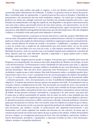 Albert Pike Moral e Dogma
70
O amor pela mulher não pode se esgotar, e tem um destino terrível e incontrolável,
aumentado pelos refinamentos da civilização. A mulher é a genuína sereia ou deusa dos jovens.
Mas a sociedade pode ser aprimorada, e é possível governo livre para os Estados; e liberdade de
pensamento e de consciência não são mais totalmente utópicos. Já vemos que os Imperadores
preferem ser eleitos por sufrágio universal; que Estados são tornados Impérios pelo voto; e que
Estados são administrados com algo do espírito de uma República e são quase como democracias
com uma única cabeça, governando através de uma única pessoa, um representante, em vez de
uma assembléia de representantes. E, se os cleros ainda governam, agora vêm perante os laicos
para provar, pela influência desagradável da discussão, que eles devem governar. Eles são obrigados
a abjurar a verdadeira razão pela qual estão dispostos a derrubar.
Conseqüentemente, as pessoas se tornam mais livres a cada dia, porque a liberdade está
em sua razão. Elas podem refletir sobre suas próprias condutas futuras e calcular as conseqüências;
podem ter visões mais amplas da vida humana e estabelecer regras para seguí-las constantemente.
Assim, estarão libertas da tirania do sentido e da paixão, e habilitadas, a qualquer momento,
a viver de acordo com a ampla luz do conhecimento que está dentro delas, em vez de serem
dirigidas, como uma folha seca nas asas do vento, a cada impulso momentâneo. Nisto reside a
liberdade da pessoa, vista em conexão com a necessidade imposta pela onipotência e previsão de
Deus. Quanto mais luz, mais liberdade. Quando o imperador e a igreja apelam para a razão,
o sufrágio universal existe e é natural.
Portanto, ninguém precisa perder a coragem, nem pensar que o trabalho pela causa do
Progresso será desperdiçado. Na natureza não existe desperdício de Matéria, de Energia, de Ação
e nem de Pensamento. Um Pensamento é tanto a finalidade da vida quanto uma Ação; e, algumas
vezes, um simples Pensamento consegue melhores resultados do que uma Revolução ou mesmo
diversas Revoluções. Mas não deve haver separação entre Pensamento e Ação. O Pensamento
verdadeiro é aquilo no que a vida culmina. Mas todo Pensamento sábio e verdadeiro produz Ação.
É generativo como a luz; e a luz e a profunda treva da nuvem passageira são dádivas dos profetas
da raça. O conhecimento, adquirido laboriosamente e induzindo hábitos de Pensamento sólido
– o elemento pensante –, deve, necessariamente, ser raro. A multidão de trabalhadores não consegue
adquiri-lo. A maioria das pessoas alcança apenas um pequeno nível dele. É incompatível com as
vocações comuns e indispensáveis da vida. São necessários um mundo de erros e um mundo de
trabalho para se fazer uma pessoa que pensa. Na nação mais evoluída da Europa existem mais
ignorantes do que sábios, mais pobres do que ricos, mais trabalhadores automáticos, meras criaturas
do hábito, do que pessoas racionais e pensadoras. A proporção é de, pelo menos, uma para mil.
É assim que se obtém unanimidade de opinião. Ela só existe em meio a uma multidão que não
pensa, e no clero político ou espiritual que pensa por ela e que pensa em como dirigi-la e governá-
la. Quando as pessoas começaram a refletir, começaram a divergir. O grande problema é encontrar
guias que não queiram ser tiranos. Isto é necessário, mais em respeito ao coração do que à cabeça.
Hoje em dia, toda pessoa recebe sua parcela especial da produção do trabalho humano, por uma
luta incessante, por artifício e fraude. O conhecimento útil, adquirido honestamente, é por
demasiadas vezes usado seguindo um modelo não honesto ou não razoável, de forma que os
estudos da juventude são muito mais nobres do que as práticas dos adultos. O labor do fazendeiro
em seus campos, as recompensas generosas da terra, dos céus benignos e generosos, tendem a
fazê-lo determinado, previdente e agradecido; a educação recebida na feira o fará lamuriante,
velhaco, invejoso e mesquinho intolerável.
 