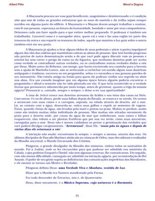 Albert Pike Moral e Dogma
71
A Maçonaria procura ser esse guia beneficente, magnânimo e desinteressado; e é condição
sine qua non de todas as grandes estruturas que os sons do martelo e da trolha sejam sempre
ouvidos em alguma parte do edifício. A Maçonaria e o Maçom devem sempre trabalhar e ensinar,
com fé nas pessoas, esperança no futuro da humanidade, bondade e amor por seus companheiros.
Deixemos cada um fazer aquilo para o que estiver melhor preparado. O professor é também um
trabalhador. Louvável como é o navegador ativo, quem vai e vem e faz uma região ter parte dos
tesouros da outra e um repartir os tesouros de todos, aquele que mantém a luz-guia sobre o morro
também está em seu posto.
A Maçonaria já ajudou a tirar alguns ídolos de seus pedestais e atirar à poeira impalpável
alguns dos elos das cadeias que mantinham cativas as almas de pessoas. Que tem havido progresso
não precisa de outra demonstração senão a de que você pode agora discutir com as pessoas e
orientá-las sem correr o perigo da ruína ou da fogueira, que nenhuma doutrina pode ser aceita
como verdade se contradisser outras verdades, ou se contradisser outras verdades dadas a nós
por Deus. Muito antes da Reforma, um monge, que havia encontrado seu caminho para a heresia
sem a ajuda de Martinho Lutero, não se arriscando a cochichar em ouvido algum suas doutrinas
antipapais e traidoras, escreveu-as em pergaminho, selou-o e escondeu-o nas grossas paredes de
seu monastério. Não existia amigo ou irmão para quem ele pudesse confiar seu segredo ou abrir
sua alma. Era um consolo imaginar que em alguma época futura alguém poderia encontrar o
pergaminho e afinal a semente não ter sido plantada em vão. O que teria acontecido se a verdade
tivesse que permanecer adormecida por tanto tempo, antes de germinar, quanto o trigo da múmia
egípcia? Pronuncie-a, contudo, sempre e sempre, e deixe-a ter sua oportunidade!
A rosa de Jericó cresce nos desertos arenosos da Arábia e nos tetos das casas na Síria.
Com meros 15 cm de altura, perde suas folhas depois da florada, se resseca e se enrola. Os ventos
a arrancam com suas raízes e a carregam, soprada, ou rolada através do deserto, até o mar.
Lá, ao contato com a água, desenrola-se, estica seus galhos e expele as sementes de vagens.
Estas, quando cheias de água, são levadas pela maré e postas na praia. Muitas se perdem, assim
como são inúteis muitas vidas individuais de pessoas. Mas muitas são atiradas novamente da
praia para o deserto onde, por causa da água do mar que embeberam, suas raízes e folhas
reaparecem; elas voltam a ser plantas frutíferas que por sua vez serão, como suas ancestrais,
carregadas para o mar. Deus não é menos cuidadoso ao prover a germinação das verdades que
você poderá divulgar corajosamente. “Arremessai”, disse Ele, “vosso pão às águas e depois de
vários dias ele retornará a vós”.
A iniciação não muda: encontramo-la sempre, e sempre a mesma, através das eras. Os
últimos discípulos de Pascalis Martinez ainda são as crianças de Orfeu; mas eles adoram o realizador
da filosofia ancestral, o Mundo Encarnado dos Cristãos.
Pitágoras, o grande divulgador da filosofia dos números, visitou todos os santuários do
mundo. Foi à Judéia, onde se fez circuncidar para que pudesse ser admitido nos mistérios da
Cabala, cujos profetas Ezequiel e Daniel, não sem algumas reservas, lhe comunicaram. Em seguida,
com não menos dificuldade, conseguiu ser admitido na iniciação egípcia, por recomendação do Rei
Amasis. O poder de seu gênio supriu as deficiências das comunicações imperfeitas dos Hierofantes,
e ele mesmo se tornou um Mestre e Revelador.
Pitágoras definiu Deus: uma Verdade Viva e Absoluta, vestida de Luz.
Disse que o Mundo era Número manifestado pela Forma.
Fez tudo descender da Tetractys, isto é, do Quaternário.
Deus, disse novamente, é a Música Suprema, cuja natureza é a Harmonia.
 
